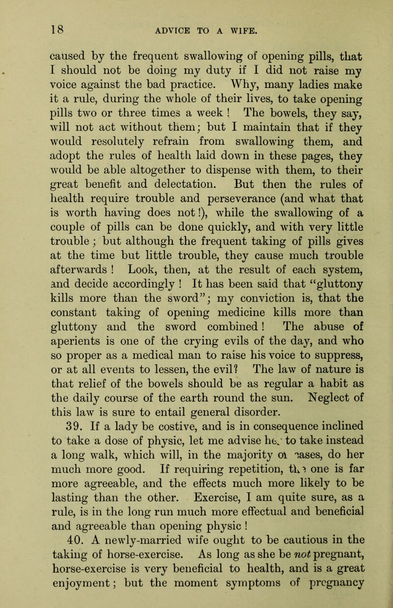 caused by the frequent swallowing of opening pills, that I should not be doing my duty if I did not raise my voice against the bad practice. Why, many ladies make it a rule, during the whole of their lives, to take opening pills two or three times a week ! The bowels, they say, will not act without them; but I maintain that if they would resolutely refrain from swallowing them, and adopt the rules of health laid down in these pages, they would be able altogether to dispense with them, to their great benefit and delectation. But then the rules of health require trouble and perseverance (and what that is worth having does not!), while the swallowing of a couple of pills can be done quickly, and with very little trouble; but although the frequent taking of pills gives at the time but little trouble, they cause much trouble afterwards ! Look, then, at the result of each system, and decide accordingly ! It has been said that “gluttony kills more than the sword”; my conviction is, that the constant taking of opening medicine kills more than gluttony and the sword combined! The abuse of aperients is one of the crying evils of the day, and who so proper as a medical man to raise his voice to suppress, or at all events to lessen, the evil? The law of nature is that relief of the bowels should be as regular a habit as the daily course of the earth round the sun. Neglect of this law is sure to entail general disorder. 39. If a lady be costive, and is in consequence inclined to take a dose of physic, let me advise he/ to take instead a long walk, which will, in the majority ol °,ases, do her much more good. If requiring repetition, tlo one is far more agreeable, and the effects much more likely to be lasting than the other. Exercise, I am quite sure, as a rule, is in the long run much more effectual and beneficial and agreeable than opening physic ! 40. A newly-married wife ought to be cautious in the taking of horse-exercise. As long as she be not pregnant, horse-exercise is very beneficial to health, and is a great enjoyment; but the moment symptoms of pregnancy