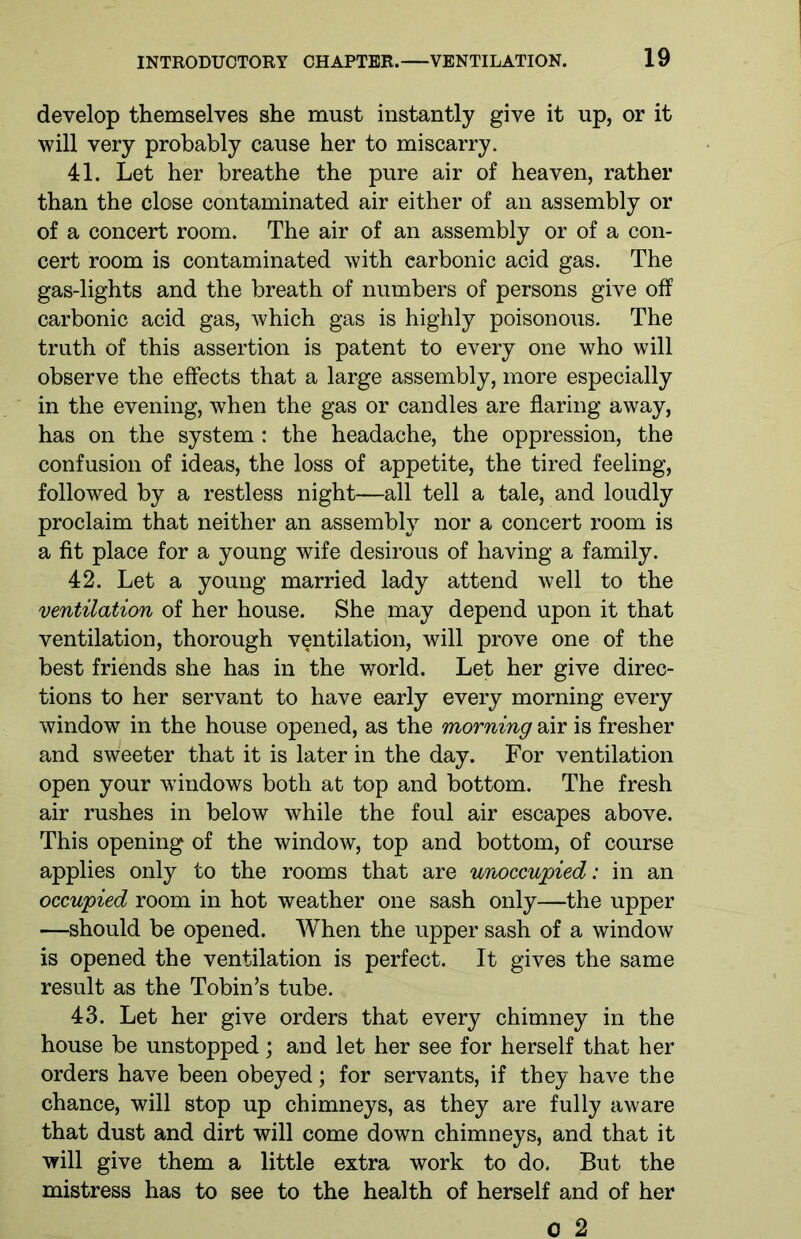 develop themselves she must instantly give it up, or it will very probably cause her to miscarry. 41. Let her breathe the pure air of heaven, rather than the close contaminated air either of an assembly or of a concert room. The air of an assembly or of a con- cert room is contaminated with carbonic acid gas. The gas-lights and the breath of numbers of persons give off carbonic acid gas, which gas is highly poisonous. The truth of this assertion is patent to every one who will observe the effects that a large assembly, more especially in the evening, when the gas or candles are flaring away, has on the system : the headache, the oppression, the confusion of ideas, the loss of appetite, the tired feeling, followed by a restless night—all tell a tale, and loudly proclaim that neither an assembly nor a concert room is a fit place for a young wife desirous of having a family. 42. Let a young married lady attend well to the ventilation of her house. She may depend upon it that ventilation, thorough ventilation, will prove one of the best friends she has in the world. Let her give direc- tions to her servant to have early every morning every window in the house opened, as the morning air is fresher and sweeter that it is later in the day. For ventilation open your windows both at top and bottom. The fresh air rushes in below while the foul air escapes above. This opening of the window, top and bottom, of course applies only to the rooms that are unoccupied: in an occupied room in hot weather one sash only—the upper —should be opened. When the upper sash of a window is opened the ventilation is perfect. It gives the same result as the Tobin’s tube. 43. Let her give orders that every chimney in the house be unstopped; and let her see for herself that her orders have been obeyed; for servants, if they have the chance, will stop up chimneys, as they are fully aware that dust and dirt will come down chimneys, and that it will give them a little extra work to do. But the mistress has to see to the health of herself and of her 0 2