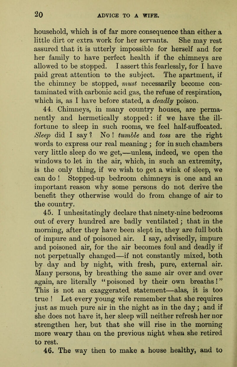 household, which is of far more consequence than either a little dirt or extra work for her servants. She may rest assured that it is utterly impossible for herself and for her family to have perfect health if the chimneys are allowed to be stopped. I assert this fearlessly, for I have paid great attention to the subject. The apartment, if the chimney be stopped, must necessarily become con- taminated with carbonic acid gas, the refuse of respiration, which is, as I have before stated, a deadly poison. 44. Chimneys, in many country houses, are perma- nently and hermetically stopped: if we have the ill- fortune to sleep in such rooms, we feel half-suffocated. Sleep did I say % No ! tumble and toss are the right words to express our real meaning ; for in such chambers very little sleep do we get,—unless, indeed, we open the windows to let in the air, which, in such an extremity, is the only thing, if we wish to get a wink of sleep, we can do ! Stopped-up bedroom chimneys is one and an important reason why some persons do not derive the benefit they otherwise would do from change of air to the country. 45. I unhesitatingly declare that ninety-nine bedrooms out of every hundred are badly ventilated; that in the morning, after they have been slepb in, they are full both of impure and of poisoned air. I say, advisedly, impure and poisoned air, for the air becomes foul and deadly if not perpetually changed—if not constantly mixed, both by day and by night, with fresh, pure, external air. Many persons, by breathing the same air over and over again, are literally “poisoned by their own breaths!” This is not an exaggerated statement—alas, it is too true ! Let every young wife remember that she requires just as much pure air in the night as in the day; and if she does not have it, her sleep will neither refresh her nor strengthen her, but that she will rise in the morning more weary than on the previous night when she retired to rest. 46. The way then to make a house healthy, and to