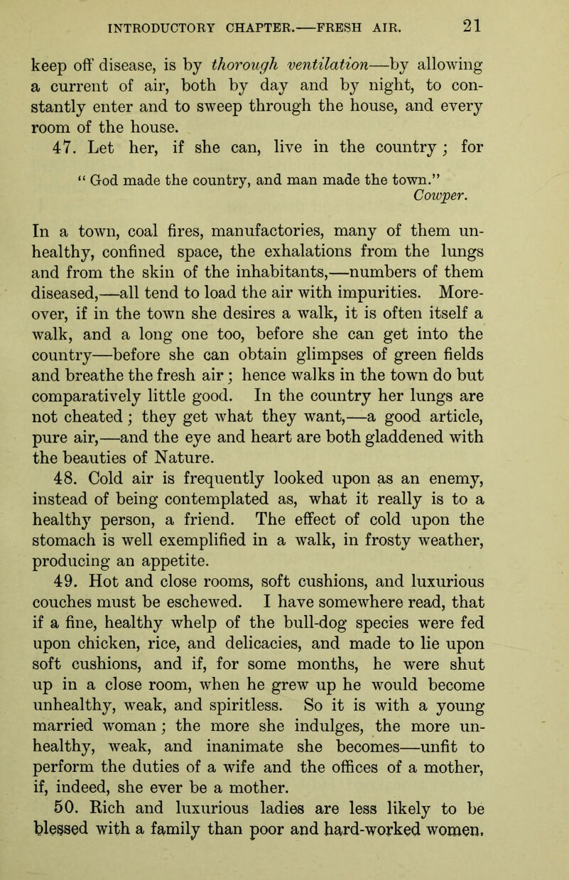 keep off disease, is by thorough ventilation—by allowing a current of air, both by day and by night, to con- stantly enter and to sweep through the house, and every room of the house. 47. Let her, if she can, live in the country; for “ God made the country, and man made the town.” Cowper. In a town, coal fires, manufactories, many of them un- healthy, confined space, the exhalations from the lungs and from the skin of the inhabitants,—numbers of them diseased,—all tend to load the air with impurities. More- over, if in the town she desires a walk, it is often itself a walk, and a long one too, before she can get into the country—before she can obtain glimpses of green fields and breathe the fresh air; hence walks in the town do but comparatively little good. In the country her lungs are not cheated; they get what they want,—a good article, pure air,—and the eye and heart are both gladdened with the beauties of Nature. 48. Cold air is frequently looked upon as an enemy, instead of being contemplated as, what it really is to a healthy person, a friend. The effect of cold upon the stomach is well exemplified in a walk, in frosty weather, producing an appetite. 49. Hot and close rooms, soft cushions, and luxurious couches must be eschewed. I have somewhere read, that if a fine, healthy whelp of the bull-dog species were fed upon chicken, rice, and delicacies, and made to lie upon soft cushions, and if, for some months, he were shut up in a close room, when he grew up he would become unhealthy, weak, and spiritless. So it is with a young married woman; the more she indulges, the more un- healthy, weak, and inanimate she becomes—unfit to perform the duties of a wife and the offices of a mother, if, indeed, she ever be a mother. 50. Rich and luxurious ladies are less likely to be blessed with a family than poor and hard-worked women.