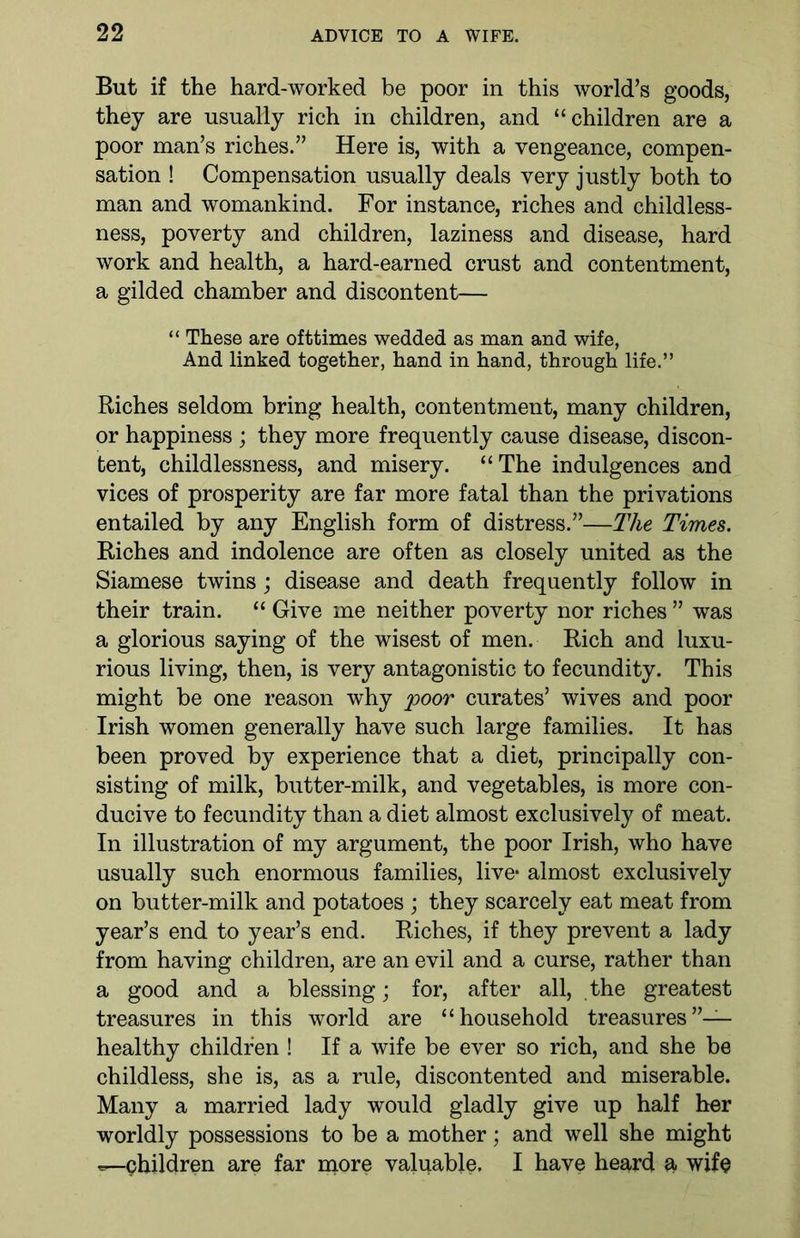 But if the hard-worked be poor in this world’s goods, they are usually rich in children, and “children are a poor man’s riches.” Here is, with a vengeance, compen- sation ! Compensation usually deals very justly both to man and womankind. For instance, riches and childless- ness, poverty and children, laziness and disease, hard work and health, a hard-earned crust and contentment, a gilded chamber and discontent— “ These are ofttimes wedded as man and wife, And linked together, hand in hand, through life.” Riches seldom bring health, contentment, many children, or happiness ; they more frequently cause disease, discon- tent, childlessness, and misery. “The indulgences and vices of prosperity are far more fatal than the privations entailed by any English form of distress.”—The Times. Riches and indolence are often as closely united as the Siamese twins; disease and death frequently follow in their train. “ Give me neither poverty nor riches ” was a glorious saying of the wisest of men. Rich and luxu- rious living, then, is very antagonistic to fecundity. This might be one reason why poor curates’ wives and poor Irish women generally have such large families. It has been proved by experience that a diet, principally con- sisting of milk, butter-milk, and vegetables, is more con- ducive to fecundity than a diet almost exclusively of meat. In illustration of my argument, the poor Irish, who have usually such enormous families, live* almost exclusively on butter-milk and potatoes ; they scarcely eat meat from year’s end to year’s end. Riches, if they prevent a lady from having children, are an evil and a curse, rather than a good and a blessing; for, after all, the greatest treasures in this world are “household treasures”— healthy children ! If a wife be ever so rich, and she be childless, she is, as a rule, discontented and miserable. Many a married lady would gladly give up half her worldly possessions to be a mother; and well she might children are far more valuable. I have heard a wife