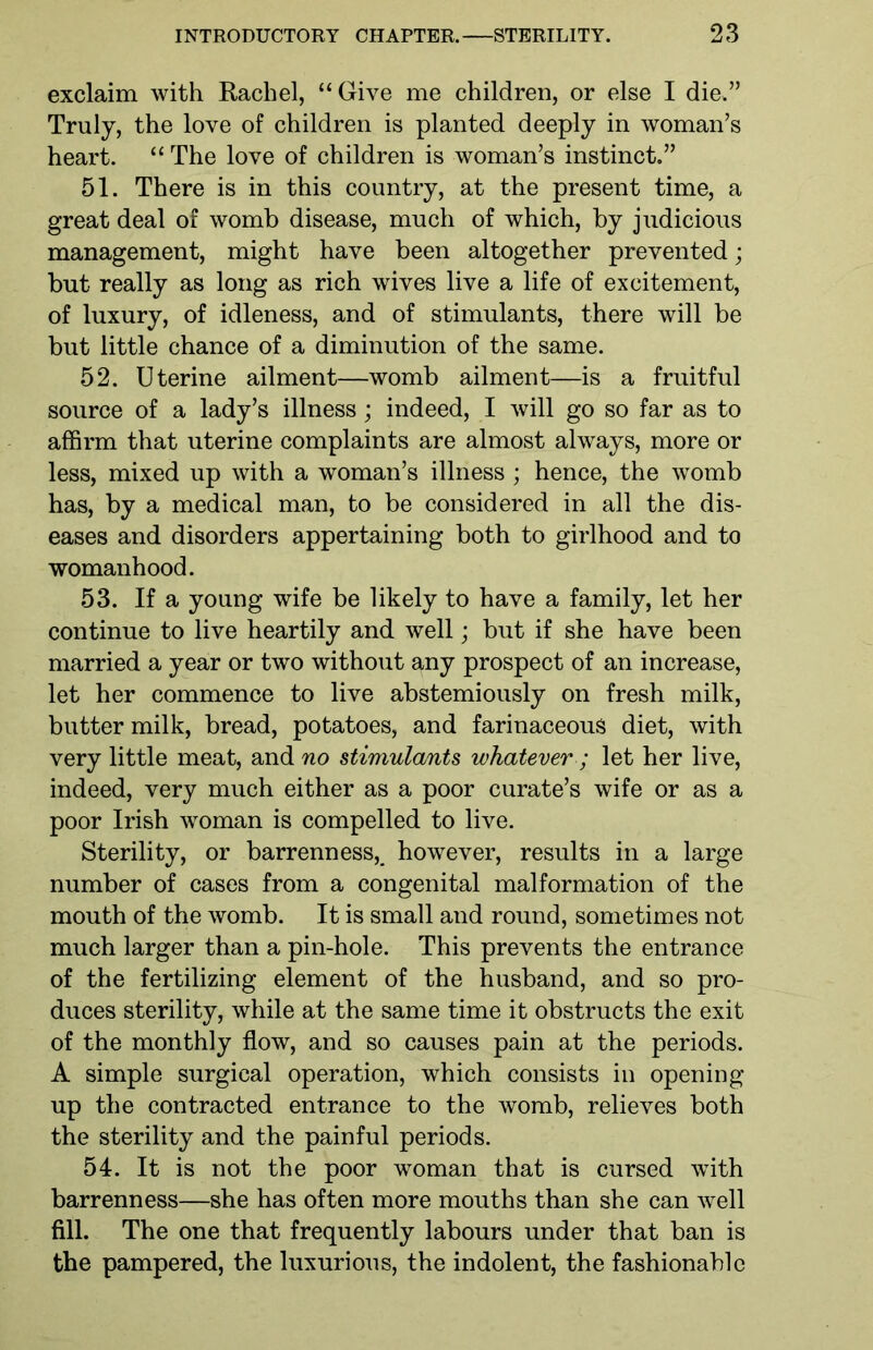 exclaim with Rachel, “ Give me children, or else I die,” Truly, the love of children is planted deeply in woman’s heart. “ The love of children is woman’s instinct.” 51. There is in this country, at the present time, a great deal of womb disease, much of which, by judicious management, might have been altogether prevented; but really as long as rich wives live a life of excitement, of luxury, of idleness, and of stimulants, there will be but little chance of a diminution of the same. 52. Uterine ailment—womb ailment—is a fruitful source of a lady’s illness; indeed, I will go so far as to affirm that uterine complaints are almost always, more or less, mixed up with a woman’s illness ; hence, the womb has, by a medical man, to be considered in all the dis- eases and disorders appertaining both to girlhood and to womanhood. 53. If a young wife be likely to have a family, let her continue to live heartily and well; but if she have been married a year or two without any prospect of an increase, let her commence to live abstemiously on fresh milk, butter milk, bread, potatoes, and farinaceous diet, with very little meat, and no stimulomts whatever; let her live, indeed, very much either as a poor curate’s wife or as a poor Irish woman is compelled to live. Sterility, or barrenness, however, results in a large number of cases from a congenital malformation of the mouth of the womb. It is small and round, sometimes not much larger than a pin-hole. This prevents the entrance of the fertilizing element of the husband, and so pro- duces sterility, while at the same time it obstructs the exit of the monthly flow, and so causes pain at the periods. A simple surgical operation, which consists in opening up the contracted entrance to the womb, relieves both the sterility and the painful periods. 54. It is not the poor woman that is cursed wTith barrenness—she has often more mouths than she can well fill. The one that frequently labours under that ban is the pampered, the luxurious, the indolent, the fashionable