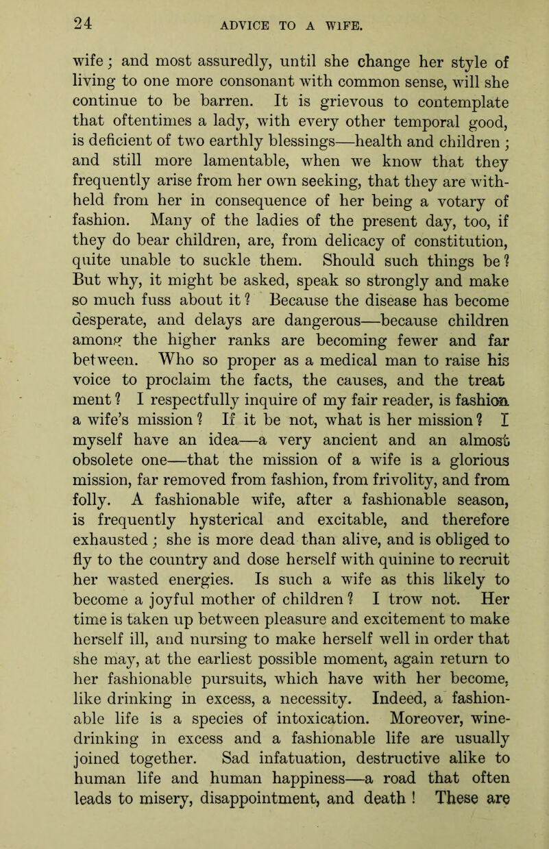 wife; and most assuredly, until she change her style of living to one more consonant with common sense, will she continue to be barren. It is grievous to contemplate that oftentimes a lady, writh every other temporal good, is deficient of two earthly blessings—health and children ; and still more lamentable, when we know that they frequently arise from her own seeking, that they are with- held from her in consequence of her being a votary of fashion. Many of the ladies of the present day, too, if they do bear children, are, from delicacy of constitution, quite unable to suckle them. Should such things be? But why, it might be asked, speak so strongly and make so much fuss about it ? Because the disease has become desperate, and delays are dangerous—because children amonpf the higher ranks are becoming fewer and far between. Who so proper as a medical man to raise his voice to proclaim the facts, the causes, and the treat ment ? I respectfully inquire of my fair reader, is fashioft a wife’s mission 1 If it be not, what is her mission ? I myself have an idea—a very ancient and an almost obsolete one—that the mission of a wife is a glorious mission, far removed from fashion, from frivolity, and from folly. A fashionable wife, after a fashionable season, is frequently hysterical and excitable, and therefore exhausted; she is more dead than alive, and is obliged to fly to the country and dose herself with quinine to recruit her wasted energies. Is such a wife as this likely to become a joyful mother of children ? I trow not. Her time is taken up between pleasure and excitement to make herself ill, and nursing to make herself well in order that she may, at the earliest possible moment, again return to her fashionable pursuits, which have with her become, like drinking in excess, a necessity. Indeed, a fashion- able life is a species of intoxication. Moreover, wine- drinking in excess and a fashionable life are usually joined together. Sad infatuation, destructive alike to human life and human happiness—a road that often leads to misery, disappointment, and death ! These are
