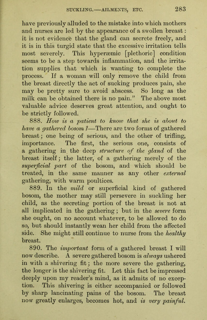 have previously alluded to the mistake into which mothers and nurses are led by the appearance of a swollen breast: it is not evidence that the gland can secrete freely, and it is in this turgid state that the excessive irritation tells most severely. This hypersemic [plethoric] condition seems to be a step towards inflammation, and the irrita- tion supplies that which is wanting to complete the process. If a woman will only remove the child from the breast directly the act of sucking produces pain, she may be pretty sure to avoid abscess. So long as the milk can be obtained there is no pain.” The above most valuable advice deserves great attention, and ought to be strictly followed. 888. How is a patient to know that she is abovt to have a gathered bosom ?—There are two forms of gathered breast; one being of serious, and the other of trifling, importance. The first, the serious one, consists of a gathering in the deep structure of the gland of the breast itself; the latter, of a gathering merely of the superficial part of the bosom, and which should be treated, in the same manner as any other external gathering, with warm poultices. 889. In the mild or superficial kind of gathered bosom, the mother may still persevere in suckling her child, as the secreting portion of the breast is not at all implicated in the gathering ; but in the severe form she ought, on no account whatever, to be allowed to do so, but should instantly wean her child from the affected side. She might still continue to nurse from the healthy breast. 890. The important form of a gathered breast I will now describe. A severe gathered bosom is always ushered in with a shivering fit; the more severe the gathering, the longer is the shivering fit. Let this fact be impressed deeply upon my reader’s mind, as it admits of no excep- tion. This shivering is either accompanied or followed by sharp lancinating pains of the bosom. The breast now greatly enlarges, becomes hot, and is very painful.