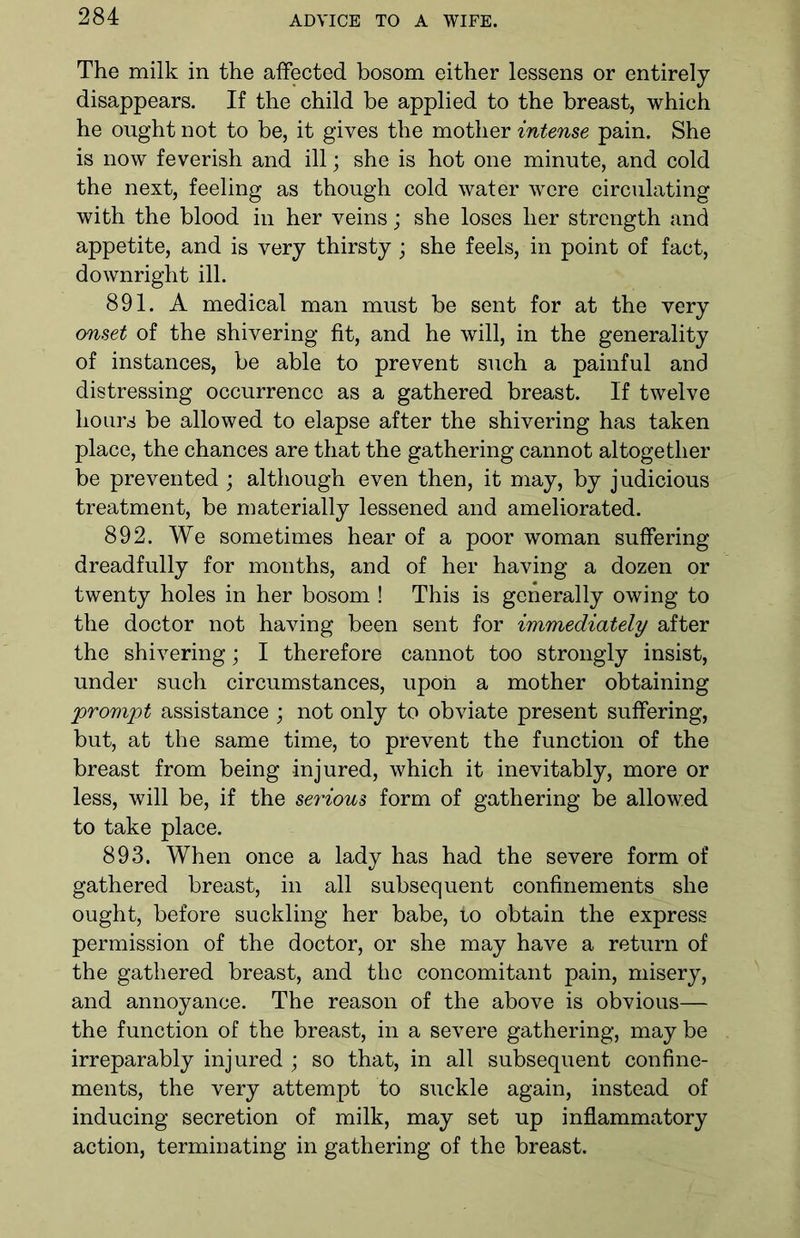The milk in the affected bosom either lessens or entirely disappears. If the child be applied to the breast, which he ought not to be, it gives the mother intense pain. She is now feverish and ill; she is hot one minute, and cold the next, feeling as though cold water were circulating with the blood in her veins; she loses her strength and appetite, and is very thirsty; she feels, in point of fact, downright ill. 891. A medical man must be sent for at the very onset of the shivering fit, and he will, in the generality of instances, be able to prevent such a painful and distressing occurrence as a gathered breast. If twelve hours be allowed to elapse after the shivering has taken place, the chances are that the gathering cannot altogether be prevented ; although even then, it may, by judicious treatment, be materially lessened and ameliorated. 892. We sometimes hear of a poor woman suffering dreadfully for months, and of her having a dozen or twenty holes in her bosom ! This is generally owing to the doctor not having been sent for immediately after the shivering; I therefore cannot too strongly insist, under such circumstances, upon a mother obtaining prompt assistance ; not only to obviate present suffering, but, at the same time, to prevent the function of the breast from being injured, which it inevitably, more or less, will be, if the serious form of gathering be allowed to take place. 893. When once a lady has had the severe form of gathered breast, in all subsequent confinements she ought, before suckling her babe, to obtain the express permission of the doctor, or she may have a return of the gathered breast, and the concomitant pain, misery, and annoyance. The reason of the above is obvious— the function of the breast, in a severe gathering, may be irreparably injured ; so that, in all subsequent confine- ments, the very attempt to suckle again, instead of inducing secretion of milk, may set up inflammatory action, terminating in gathering of the breast.