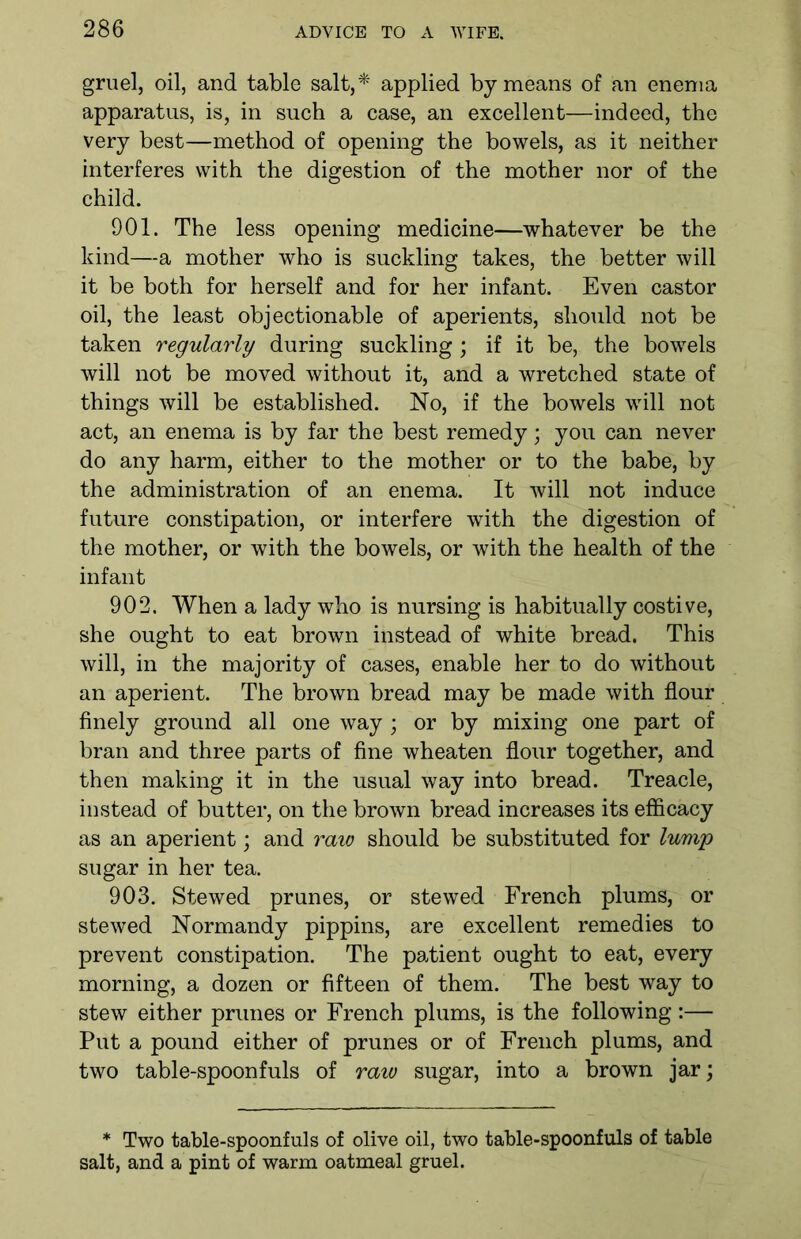 gruel, oil, and table salt,* applied by means of an enema apparatus, is, in such a case, an excellent—indeed, the very best—method of opening the bowels, as it neither interferes with the digestion of the mother nor of the child. 901. The less opening medicine—whatever be the kind—a mother who is suckling takes, the better will it be both for herself and for her infant. Even castor oil, the least objectionable of aperients, should not be taken regularly during suckling; if it be, the bowels will not be moved without it, and a wretched state of things will be established. No, if the bowels will not act, an enema is by far the best remedy; you can never do any harm, either to the mother or to the babe, by the administration of an enema. It will not induce future constipation, or interfere with the digestion of the mother, or with the bowels, or with the health of the infant 902. When a lady who is nursing is habitually costive, she ought to eat brown instead of white bread. This will, in the majority of cases, enable her to do without an aperient. The brown bread may be made with flour finely ground all one way; or by mixing one part of bran and three parts of fine wheaten flour together, and then making it in the usual way into bread. Treacle, instead of butter, on the brown bread increases its efficacy as an aperient; and raw should be substituted for lump sugar in her tea. 903. Stewed prunes, or stewed French plums, or stewed Normandy pippins, are excellent remedies to prevent constipation. The patient ought to eat, every morning, a dozen or fifteen of them. The best way to stew either prunes or French plums, is the following:— Put a pound either of prunes or of French plums, and two table-spoonfuls of raw sugar, into a brown jar; * Two table-spoonfuls of olive oil, two table-spoonfuls of table salt, and a pint of warm oatmeal gruel.