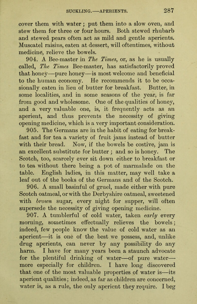 cover them with water; put them into a slow oven, and stew them for three or four hours. Both stewed rhubarb and stewed pears often act as mild and gentle aperients. Muscatel raisins, eaten at dessert, will oftentimes, without medicine, relieve the bowels. 904. A Bee-master in The Times, or, as he is usually called, The Times Bee-master, has satisfactorily proved that honey—pure honey—is most welcome and beneficial to the human economy. He recommends it to be occa- sionally eaten in lieu of butter for breakfast. Butter, in some localities, and in some seasons of the year, is far from good and wholesome. One of the qualities of honey, and a very valuable one, is, it frequently acts as an aperient, and thus prevents the necessity of giving opening medicine, which is a very important consideration. 905. The Germans are in the habit of eating for break- fast and for tea a variety of fruit jams instead of butter with their bread. Now, if the bowels be costive, jam is an excellent substitute for butter ; and so is honey. The Scotch, too, scarcely ever sit down either to breakfast or to tea without there being a pot of marmalade on the table. English ladies, in this matter, may well take a leaf out of the books of the Germans and of the Scotch. 906. A small basinful of gruel, made either with pure Scotch oatmeal, or with the Derbyshire oatmeal, sweetened with brown sugar, every night for supper, will often supersede the necessity of giving opening medicine. 907. A tumblerful of cold water, taken early every morning, sometimes effectually relieves the bowels; indeed, few people know the value of cold water as an aperient—it is one of the best we possess, and, unlike drug aperients, can never by any possibility do any harm. I have for many years been a staunch advocate for the plentiful drinking of water—of pure water—- more especially for children. I have long discovered that one of the most valuable properties of water is—its aperient qualities; indeed, as far as children are concerned, water is, as a rule, the only aperient they require. I beg