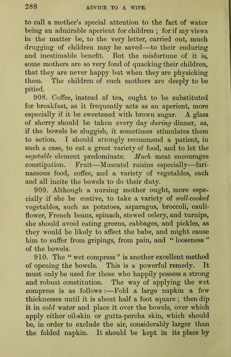 to call a mother’s special attention to the fact of water being an admirable aperient for children ; for if my views in the matter be, to the very letter, carried out, much drugging of children may be saved—to their enduring and inestimable benefit. But the misfortune of it is, some mothers are so very fond of quacking their children, that they are never happy but when they are physicking them. The children of such mothers are deeply to be pitied. 908. Coffee, instead of tea, ought to be substituted for breakfast, as it frequently acts as an aperient, more especially if it be sweetened with brown sugar. A glass of sherry should be taken every day during dinner, as, if the bowels be sluggish, it sometimes stimulates them to action. I should strongly recommend a patient, in such a case, to eat a great variety of food, and to let the vegetable element predominate. Much meat encourages constipation. Fruit—Muscatel raisins especially—fari- naceous food, coffee, and a variety of vegetables, each and all incite the bowels to do their duty. 909. Although a nursing mother ought, more espe- cially if she be costive, to take a variety of well-cooked vegetables, such as potatoes, asparagus, broccoli, cauli- flower, French beans, spinach, stewed celery, and turnips, she should avoid eating greens, cabbages, and pickles, as they would be likely to affect the babe, and might cause him to suffer from gripings, from pain, and “ looseness ” of the bowels. 910. The “ wet compress ” is another excellent method of opening the bowels. This is a powerful remedy. It must only be used for those who happily possess a strong and robust constitution. The way of applying the wet compress is as follows :—Fold a large napkin a few thicknesses until it is about half a foot square; then dip it in cold water and place it over the bowels, over which apply either oil-skin or gutta-percha skin, which should be, in order to exclude the air, considerably larger than the folded napkin. It should be kept in its place by