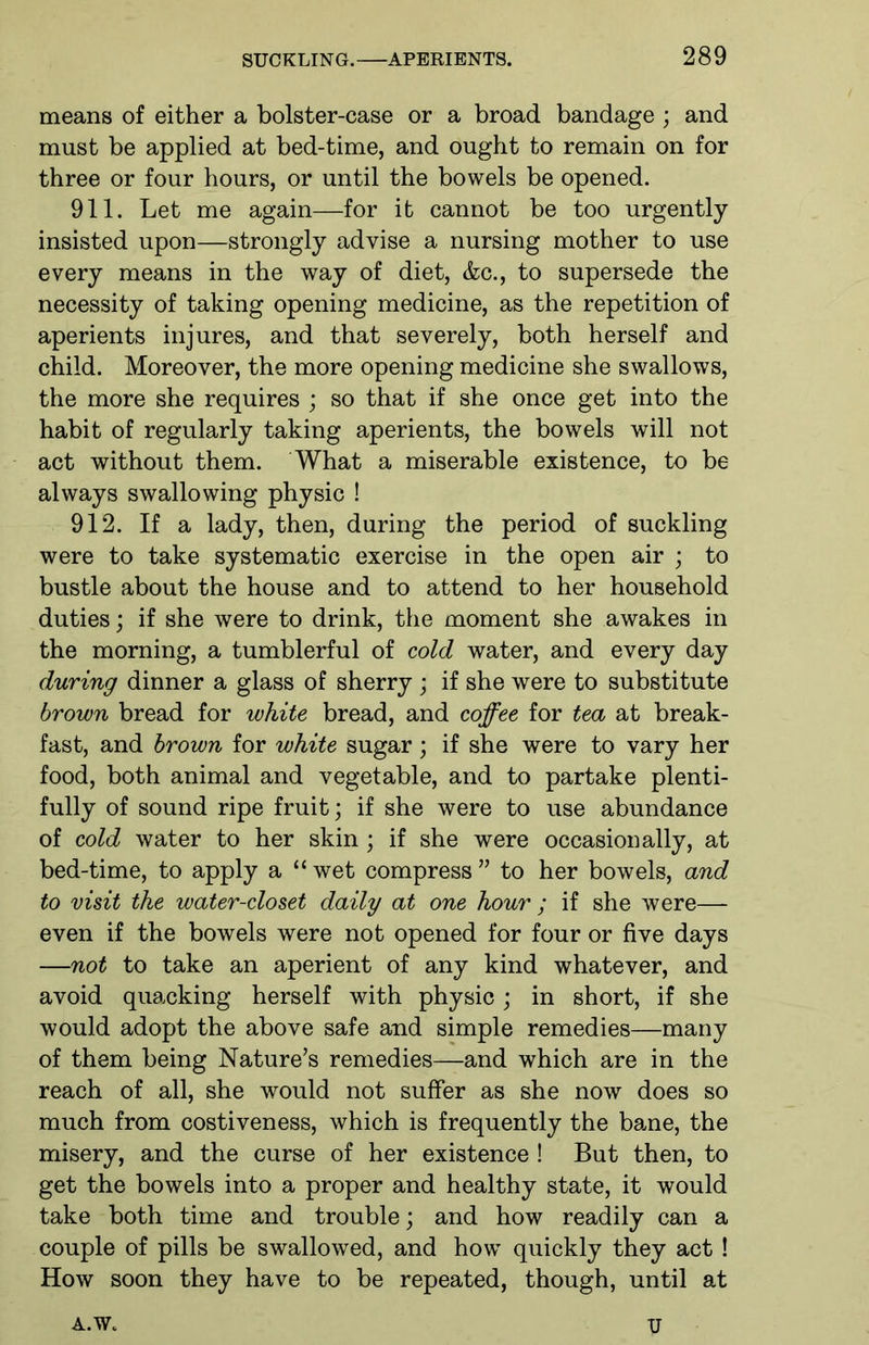 means of either a bolster-case or a broad bandage ; and must be applied at bed-time, and ought to remain on for three or four hours, or until the bowels be opened. 911. Let me again—for it cannot be too urgently- insisted upon—strongly advise a nursing mother to use every means in the way of diet, &c., to supersede the necessity of taking opening medicine, as the repetition of aperients injures, and that severely, both herself and child. Moreover, the more opening medicine she swallows, the more she requires ; so that if she once get into the habit of regularly taking aperients, the bowels will not act without them. What a miserable existence, to be always swallowing physic ! 912. If a lady, then, during the period of suckling were to take systematic exercise in the open air ; to bustle about the house and to attend to her household duties; if she were to drink, the moment she awakes in the morning, a tumblerful of cold water, and every day during dinner a glass of sherry ; if she were to substitute brown bread for white bread, and coffee for tea at break- fast, and brown for white sugar; if she were to vary her food, both animal and vegetable, and to partake plenti- fully of sound ripe fruit; if she were to use abundance of cold water to her skin; if she were occasionally, at bed-time, to apply a “ wet compress ” to her bowels, and to visit the water-closet daily at one hour ; if she were— even if the bowels were not opened for four or five days —not to take an aperient of any kind whatever, and avoid quacking herself with physic; in short, if she would adopt the above safe and simple remedies—many of them being Nature’s remedies—and which are in the reach of all, she would not suffer as she now does so much from costiveness, which is frequently the bane, the misery, and the curse of her existence ! But then, to get the bowels into a proper and healthy state, it would take both time and trouble; and how readily can a couple of pills be swallowed, and how quickly they act ! How soon they have to be repeated, though, until at A.W„ U