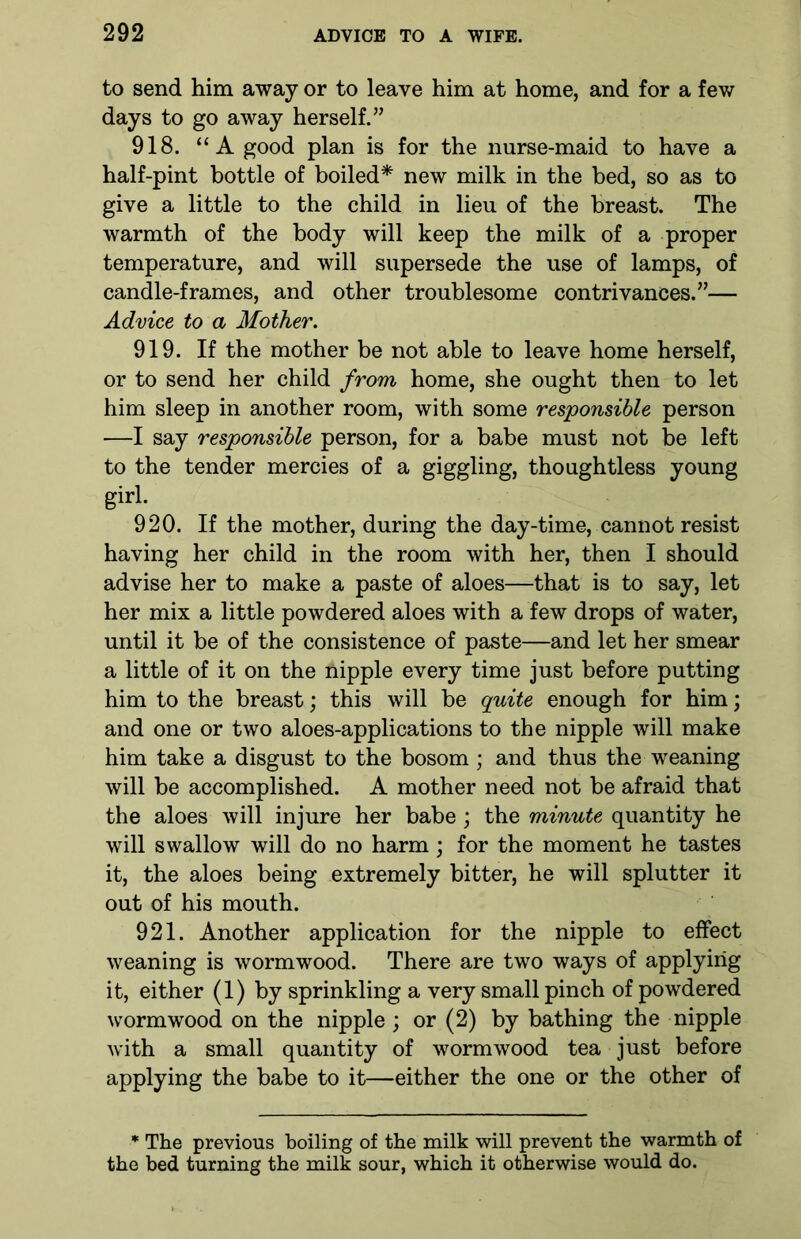 to send him away or to leave him at home, and for a few days to go away herself.” 918. “A good plan is for the nurse-maid to have a half-pint bottle of boiled* new milk in the bed, so as to give a little to the child in lieu of the breast. The warmth of the body will keep the milk of a proper temperature, and will supersede the use of lamps, of candle-frames, and other troublesome contrivances.”— Advice to a Mother. 919. If the mother be not able to leave home herself, or to send her child from home, she ought then to let him sleep in another room, with some responsible person —I say responsible person, for a babe must not be left to the tender mercies of a giggling, thoughtless young girl. 920. If the mother, during the day-time, cannot resist having her child in the room with her, then I should advise her to make a paste of aloes—that is to say, let her mix a little powdered aloes with a few drops of water, until it be of the consistence of paste—and let her smear a little of it on the nipple every time just before putting him to the breast; this will be quite enough for him; and one or two aloes-applications to the nipple will make him take a disgust to the bosom ; and thus the weaning will be accomplished. A mother need not be afraid that the aloes will injure her babe ; the minute quantity he will swallow will do no harm; for the moment he tastes it, the aloes being extremely bitter, he will splutter it out of his mouth. 921. Another application for the nipple to effect weaning is wormwood. There are two ways of applying it, either (1) by sprinkling a very small pinch of powdered wormwood on the nipple; or (2) by bathing the nipple with a small quantity of wormwood tea just before applying the babe to it—either the one or the other of * The previous boiling of the milk will prevent the warmth of the bed turning the milk sour, which it otherwise would do.
