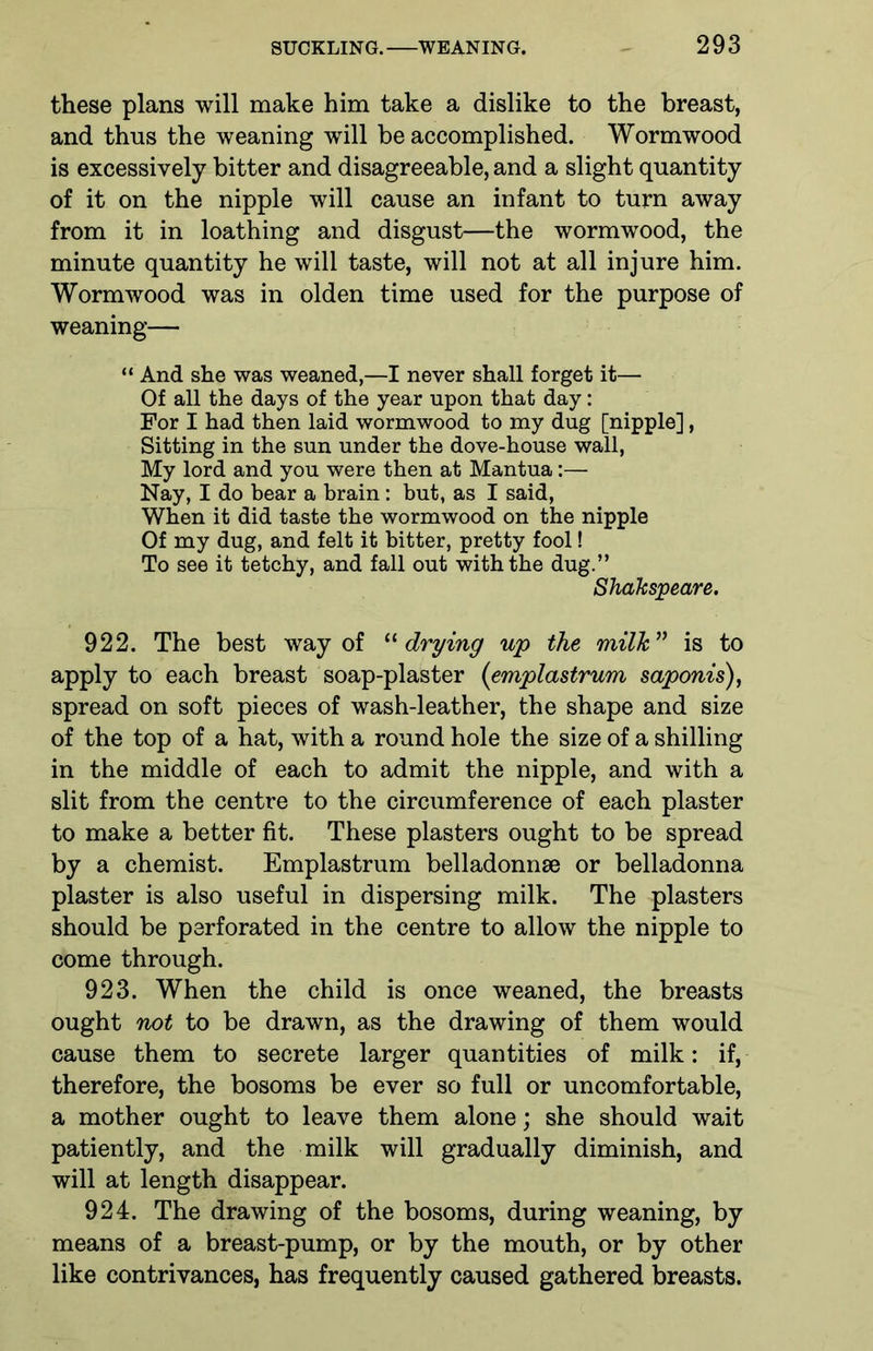 these plans will make him take a dislike to the breast, and thus the weaning will be accomplished. Wormwood is excessively bitter and disagreeable, and a slight quantity of it on the nipple will cause an infant to turn away from it in loathing and disgust—the wormwood, the minute quantity he will taste, will not at all injure him. Wormwood was in olden time used for the purpose of weaning— “ And she was weaned,—I never shall forget it— Of all the days of the year upon that day: For I had then laid wormwood to my dug [nipple], Sitting in the sun under the dove-house wall, My lord and you were then at Mantua:— Nay, I do bear a brain: but, as I said, When it did taste the wormwood on the nipple Of my dug, and felt it bitter, pretty fool! To see it tetchy, and fall out with the dug.” Shakspeare. 922. The best way of “drying up the milk ” is to apply to each breast soap-plaster (emplastrum saponis), spread on soft pieces of wash-leather, the shape and size of the top of a hat, with a round hole the size of a shilling in the middle of each to admit the nipple, and with a slit from the centre to the circumference of each plaster to make a better fit. These plasters ought to be spread by a chemist. Emplastrum belladonnse or belladonna plaster is also useful in dispersing milk. The plasters should be perforated in the centre to allow the nipple to come through. 923. When the child is once weaned, the breasts ought not to be drawn, as the drawing of them would cause them to secrete larger quantities of milk: if, therefore, the bosoms be ever so full or uncomfortable, a mother ought to leave them alone; she should wait patiently, and the milk will gradually diminish, and will at length disappear. 924. The drawing of the bosoms, during weaning, by means of a breast-pump, or by the mouth, or by other like contrivances, has frequently caused gathered breasts.