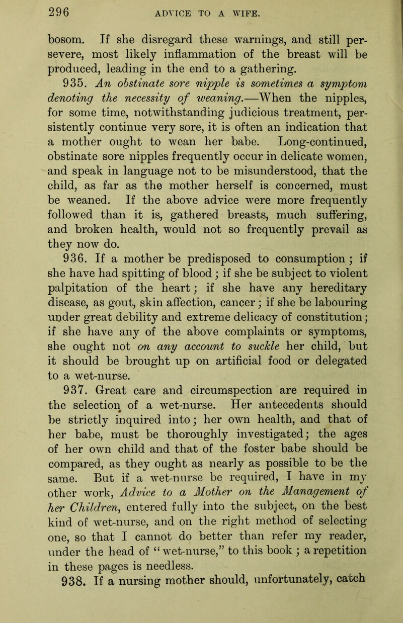 bosom. If she disregard these warnings, and still per- severe, most likely inflammation of the breast will be produced, leading in the end to a gathering. 935. An obstinate sore nipple is sometimes a symptom denoting the necessity of weaning.—When the nipples, for some time, notwithstanding judicious treatment, per- sistently continue very sore, it is often an indication that a mother ought to wean her babe. Long-continued, obstinate sore nipples frequently occur in delicate women, and speak in language not to be misunderstood, that the child, as far as the mother herself is concerned, must be weaned. If the above advice were more frequently followed than it is, gathered breasts, much suffering, and broken health, would not so frequently prevail as they now do. 936. If a mother be predisposed to consumption; if she have had spitting of blood; if she be subject to violent palpitation of the heart; if she have any hereditary disease, as gout, skin affection, cancer; if she be labouring uoder great debility and extreme delicacy of constitution; if she have any of the above complaints or symptoms, she ought not on any account to suckle her child, but it should be brought up on artificial food or delegated to a wet-nurse. 937. Great care and circumspection are required in the selection of a wet-nurse. Her antecedents should be strictly inquired into; her own health, and that of her babe, must be thoroughly investigated; the ages of her own child and that of the foster babe should be compared, as they ought as nearly as possible to be the same. But if a wet-nurse be required, I have in my other work, Advice to a Mother on the Management of her Children, entered fully into the subject, on the best kind of wet-nurse, and on the right method of selecting one, so that I cannot do better than refer my reader, under the head of “wet-nurse,” to this book ; a repetition in these pages is needless. 938. If a nursing mother should, unfortunately, catch