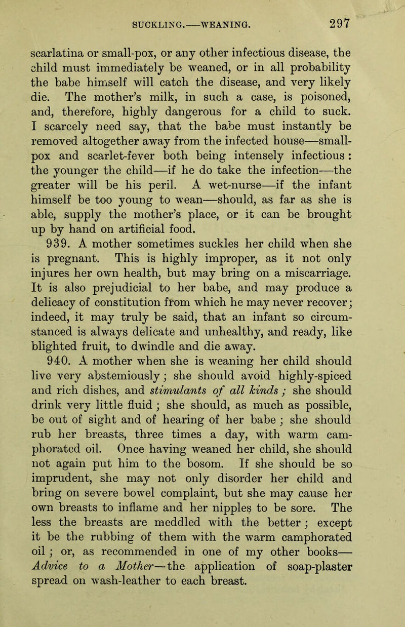 scarlatina or small-pox, or any other infectious disease, the child must immediately be weaned, or in all probability the babe himself will catch the disease, and very likely die. The mother’s milk, in such a case, is poisoned, and, therefore, highly dangerous for a child to suck. I scarcely need say, that the babe must instantly be removed altogether away from the infected house—small- pox and scarlet-fever both being intensely infectious : the younger the child—if he do take the infection—the greater will be his peril. A wet-nurse—if the infant himself be too young to wean—should, as far as she is able, supply the mother’s place, or it can be brought up by hand on artificial food. 939. A mother sometimes suckles her child when she is pregnant. This is highly improper, as it not only injures her own health, but may bring on a miscarriage. It is also prejudicial to her babe, and may produce a delicacy of constitution from which he may never recover; indeed, it may truly be said, that an infant so circum- stanced is always delicate and unhealthy, and ready, like blighted fruit, to dwindle and die away. 940. A mother when she is weaning her child should live very abstemiously; she should avoid highly-spiced and rich dishes, and stimulants of all hinds ; she should drink very little fluid; she should, as much as possible, be out of sight and of hearing of her babe ; she should rub her breasts, three times a day, with warm cam- phorated oil. Once having weaned her child, she should not again put him to the bosom. If she should be so imprudent, she may not only disorder her child and bring on severe bowel complaint, but she may cause her own breasts to inflame and her nipples to be sore. The less the breasts are meddled with the better ; except it be the rubbing of them with the warm camphorated oil; or, as recommended in one of my other books— Advice to a Mother—the application of soap-plaster spread on wash-leather to each breast.