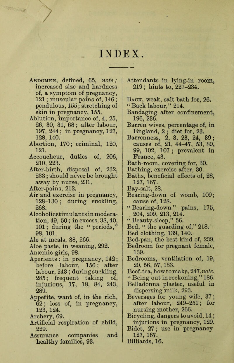INDEX Abdomen, defined, 65, note; increased size and hardness of, a symptom of pregnancy, 121; muscular pains of, 146; pendulous, 155; stretching of skin in pregnancy, 155. Ablution, importance of, 4, 25, 26, 30, 31, 68; after labour, 197, 244 ; in pregnancy, 127, 128, 140. Abortion, 170; criminal, 120, 121. Accoucheur, duties of, 206, 210, 223. After-birth, disposal of, 232, 233; should never be brought away by nurse, 231. After-pains, 212. Air and exercise in pregnancy, 128-130 ; during suckling, 268. Alcoholicstimulants in modera- tion, 49, 50; in excess, 38,40, 101; during the “ periods,” 98, 101. Ale at meals, 38, 266. Aloe paste, in weaning, 292. Anaemic girls, 98. Aperients : in pregnancy, 142; before labour, 156; after labour, 243 ; during suckling, 285; frequent taking of, injurious, 17, 18, 84, 243, 289. Appetite, want of, in the rich, 62; loss of, in pregnancy, 123, 124. Archery, 69. Artificial respiration of child, 229. Assurance companies and healthy families, 93. Attendants in lying-in room, 219 ; hints to, 227-234. Back, weak, salt bath for, 26. “ Back labour,” 214. Bandaging after confinement, 196, 236. Barren wives, percentage of, in England, 2 ; diet for, 23. Barrenness, 2, 3, 23, 24, 39; causes of, 21, 44-47, 53, 89, 99, 102, 107 ; prevalent in France, 43. Bath-room, covering for, 30. Bathing, exercise after, 30. Baths, beneficial effects of, 28, 127, 167. Bay-salt, 28. Bearing-down of womb, 109; cause of, 128. “Bearing-down” pains, 175, 204, 209, 213, 214. “ Beauty-sleep,” 56. Bed, “ the guarding of,” 218. Bed clothing, 139, 140. Bed-pan, the best kind of, 239. Bedroom for pregnant female, 139. Bedrooms, ventilation of, 19, 20, 56, 57,133. Beef-tea, how to make, 247,note. “ Being out in reckoning,” 186. Belladonna plaster, useful in dispersing milk, 293. Beverages for young wife, 37; after labour, 249-251; for nursing mother, 266. Bicycling, dangers to avoid, 14 ; injurious in pregnancy, 129. Bidet, 27; use in pregnancy 127, 167. Billiards, 16.