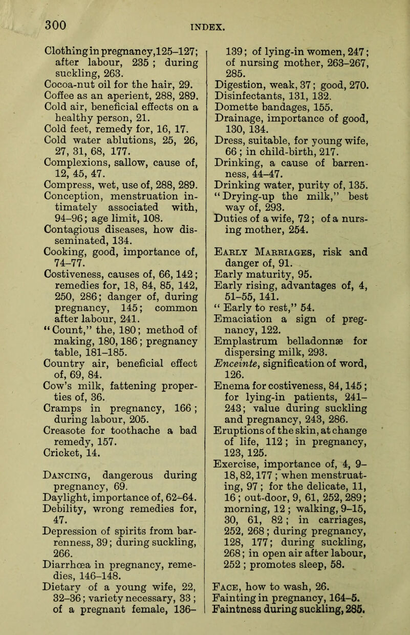 Clothing in pregnancy,125-127; after labour, 235 ; during suckling, 263. Cocoa-nut oil for the hair, 29. Coffee as an aperient, 288, 289. Cold air, beneficial effects on a healthy person, 21. Cold feet, remedy for, 16, 17. Cold water ablutions, 25, 26, 27, 31, 68, 177. Complexions, sallow, cause of, 12, 45, 47. Compress, wet, use of, 288, 289. Conception, menstruation in- timately associated with, 94-96; age limit, 108. Contagious diseases, how dis- seminated, 134. Cooking, good, importance of, 74-77. Costiveness, causes of, 66,142; remedies for, 18, 84, 85, 142, 250, 286; danger of, during pregnancy, 145; common after labour, 241. “Count,” the, 180; method of making, 180,186; pregnancy table, 181-185. Country air, beneficial effect of, 69, 84. Cow’s milk, fattening proper- ties of, 36. Cramps in pregnancy, 166; during labour, 205. Creasote for toothache a bad remedy, 157. Cricket, 14. Dancing, dangerous during pregnancy, 69. Daylight, importance of, 62^64. Debility, wrong remedies for, 47. Depression of spirits from bar- renness, 39; during suckling, 266. Diarrhoea in pregnancy, reme- dies, 146-148. Dietary of a young wife, 22, 32-36; variety necessary, 33 ; of a pregnant female, 136- 139; of lying-in women, 247; of nursing mother, 263-267, 285. Digestion, weak, 37; good, 270. Disinfectants, 131, 132. Domette bandages, 155. Drainage, importance of good, 130, 134. Dress, suitable, for young wife, 66 ; in child-birth, 217. Drinking, a cause of barren- ness, 44-47. Drinking water, purity of, 135. “Drying-up the milk,” best way of, 293. Duties of a wife, 72; of a nurs- ing mother, 254. Early Marriages, risk and danger of, 91. Early maturity, 95. Early rising, advantages of, 4, 51-55, 141. “ Early to rest,” 54. Emaciation a sign of preg- nancy, 122. Emplastrum belladonnse for dispersing milk, 293. Enceinte, signification of word, 126. Enema for costiveness, 84,145; for lying-in patients, 241- 243; value during suckling and pregnancy, 243, 286. Eruptions of the skin, at change of life, 112; in pregnancy, 123, 125. Exercise, importance of, 4, 9- 18,82,177; when menstruat- ing, 97 ; for the delicate, 11, 16; out-door, 9, 61, 252, 289; morning, 12 ; walking, 9-15, 30, 61, 82; in carriages, 252, 268; during pregnancy, 128, 177; during suckling, 268; in open air after labour, 252 ; promotes sleep, 58. Face, how to wash, 26. Fainting in pregnancy, 164-5. Faintness during suckling, 285.