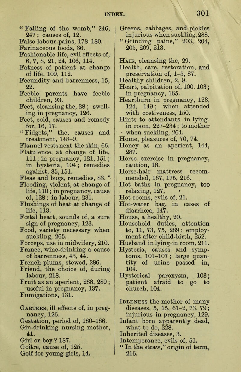 “ Falling of the womb,” 246, 247 ; causes of, 12. False labour pains, 178-180. Farinaceous foods, 36. Fashionable life, evil effects of, 6, 7, 8, 21, 24, 106, 114. Fatness of patient at change of life, 109, 112. Fecundity and barrenness, 15, 22. Feeble parents have feeble children, 93. Feet, cleansing the, 28 ; swell- ing in pregnancy, 126. Feet, cold, causes and remedy for, 16, 17. “ Fidgets,” the, causes and treatment, 148-9. Flannel vests next the skin, 66. Flatulence, at change of life, 111; in pregnancy, 121,151; in hysteria, 104; remedies against, 35,151. Fleas and bugs, remedies, 83. * Flooding, violent, at change of life, 110; in pregnancy, cause of, 128; in labour, 231. Flushings of heat at change of life, 113. Foetal heart, sounds of, a sure sign of pregnancy, 123. Food, variety necessary when suckling, 265. Forceps, use in midwifery, 210. France, wine-drinking a cause of barrenness, 43, 44. French plums, stewed, 286. Friend, the choice of, during labour, 218. Fruit as an aperient, 288, 289 ; useful in pregnancy, 137. Fumigations, 131. Garters, ill effects of, in preg- nancy, 126. Gestation, period of, 180-186. Gin-drinking nursing mother, 41. Girl or boy ? 187. Goitre, cause of, 125. Golf for young girls, 14. Greens, cabbages, and pickles injurious when suckling, 288. “ Grinding pains,” 203, 204, 205, 209, 213. Hair, cleansing the, 29. Health, care, restoration, and preservation of, 1-5, 87. Healthy children, 2, 9. Heart, palpitation of, 100,103 ; in pregnancy, 165. Heartburn in pregnancy, 123, 124, 149; when attended with costiveness, 150. Hints to attendants in lying- in room, 227-234 ; to mother • when suckling, 264. Home, pleasures of, 70, 74. Honey as an aperient, 144, 287. Horse exercise in pregnancy, caution, 18. Horse-hair mattress recom- mended, 167, 175, 216. Hot baths in pregnancy, too relaxing, 127. Hot rooms, evils of, 21. Hot-water bag, in cases of diarrhoea, 147. House, a healthy, 20. Household duties, attention to, 11, 73, 75, 289 ; employ- ' ment after child-birth, 252. Husband inlying-in room, 211. Hysteria, causes and symp- toms, 101-107 ; large quan- tity of urine passed in, 104. Hysterical paroxysm, 103; patient afraid to go to church, 104. Idleness the mother of many diseases, 5, 15, 61-2, 73, 79; injurious in pregnancy, 129. Infant born apparently dead, what to do, 228. Inherited diseases, 3. Intemperance, evils of, 51. “ In the straw,” origin of term, 216.
