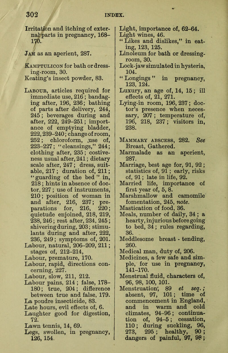Irritation and itching of exter- nal parts in pregnancy, 168- 170. Jam as an aperient, 287. Kamptulicon for bath or dress- ing-room, 80. Keating’s insect powder, 83. Labour, articles required for immediate use, 216 ; bandag- ing after, 196, 236; bathing of parts after delivery, 244, 245 ; beverages during and after, 222, 249-251; import- ance of emptying bladder, 222,239-240; change of room, 252; chloroform, ,use of, 223-227; “cleansings,” 244; clothing after, 235; costive- ness usual after, 241; dietary scale after, 247; dress, suit- able, 217 ; duration of, 211; “guarding of the bed’’ in, 218; hints in absence of doc- tor, 227 ; use of instruments, 210; position of woman in and after, 216, 237; pre- parations for, 216, 220; quietude enjoined, 218, 219, 238, 246; rest after, 234, 245; shivering during, 203; stimu- lants during and after, 222, 236, 249 ; symptoms of, 201. Labour, natural, 206-209, 211; stages of, 212-214, Labour, premature, 170. Labour, rapid, directions con- cerning, 227. Labour, slow, 211, 212. Labour pains, 214 ; false, 178- 180; true, 204; difference between true and false, 179. La poudre insecticide, 83. Late hours, evil effects of, 6. Laughter good for digestion, 72. Lawn tennis, 14, 69. Legs, swollen, in pregnancy, 126, 154. Light, importance of, 62-64. Light wines, 46. “ Likes and dislikes,” in eat- ing, 123, 125. Linoleum for bath or dressing- room, 30. Lock-jaw simulated in hysteria, 104. “ Longings ” in pregnancy, 123, 124. Luxury, an age of, 14, 15; ill effects of, 21, 271. Lying-in room, 196, 237; doc- tor’s presence when neces- sary, 207 ; temperature of, 196, 218, 237; visitors in, 238. Mammary abscess, 282. See Breast, Gathered. Marmalade as an aperient, 287. Marriage, best age for, 91, 92 ; statistics of, 91 ; early, risks of, 91; late in life, 92. Married life, importance of first year of, 5, 8. Marshmallow and camomile fomentation, 245, note. Mastication of food, 36. Meals, number of daily, 34 ; a hearty, injurious before going to bed, 34; rules regarding, 36. Meddlesome breast - tending, 260. Medical man, duty of, 206. Medicines, a few safe and sim- ple, for use in pregnancy, 141-170. Menstrual fluid, characters of, 96, 98, 100, 101. Menstruation; 89 et seq.; absent, 97, 101; time of commencement in England, and in warm and cold climates, 94-96; continua- tion of, 94-5; cessation, 110; during suckling, 96, 273, 295 ; healthy, 90 ; dangers of painful, 97, 98;