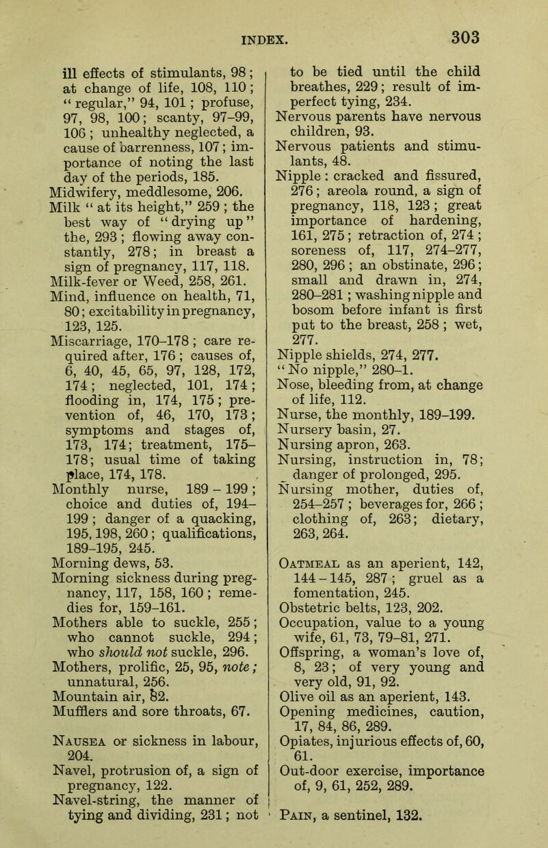 ill effects of stimulants, 98; at change of life, 108, 110; “ regular,” 94, 101; profuse, 97, 98, 100; scanty, 97-99, 106 ; unhealthy neglected, a cause of barrenness, 107; im- portance of noting the last day of the periods, 185. Midwifery, meddlesome, 206. Milk “ at its height,” 259 ; the best way of “drying up” the, 293 ; flowing away con- stantly, 278; in breast a sign of pregnancy, 117, 118. Milk-fever or Weed, 258, 261. Mind, influence on health, 71, 80; excitability in pregnancy, 123, 125. Miscarriage, 170-178 ; care re- quired after, 176 ; causes of, 6, 40, 45, 65, 97, 128, 172, 174; neglected, 101, 174; flooding in, 174, 175; pre- vention of, 46, 170, 173; symptoms and stages of, 173, 174; treatment, 175- 178; usual time of taking place, 174, 178. Monthly nurse, 189 - 199 ; choice and duties of, 194- 199 ; danger of a quacking, 195,198, 260 ; qualifications, 189-195, 245. Morning dews, 53. Morning sickness during preg- nancy, 117, 158, 160 ; reme- dies for, 159-161. Mothers able to suckle, 255; who cannot suckle, 294; who should not suckle, 296. Mothers, prolific, 25, 95, note; unnatural, 256. Mountain air, b2. Mufflers and sore throats, 67. Nausea or sickness in labour, 204. Navel, protrusion of, a sign of pregnancy, 122. Navel-string, the manner of tying and dividing, 231; not to be tied until the child breathes, 229; result of im- perfect tying, 234. Nervous parents have nervous children, 93. Nervous patients and stimu- lants, 48. Nipple : cracked and fissured, 276; areola round, a sign of pregnancy, 118, 123; great importance of hardening, 161, 275; retraction of, 274 ; soreness of, 117, 274-277, 280, 296 ; an obstinate, 296; small and drawn in, 274, 280-281; washing nipple and bosom before infant is first put to the breast, 258 ; wet, 277. Nipple shields, 274, 277. “No nipple,” 280-1. Nose, bleeding from, at change of life, 112. Nurse, the monthly, 189-199. Nursery basin, 27. Nursing apron, 263. Nursing, instruction in, 78; _ danger of prolonged, 295. Nursing mother, duties of, 254-257 ; beverages for, 266 ; clothing of, 263; dietary, 263, 264. Oatmeal as an aperient, 142, 144 -145, 287 ; gruel as a fomentation, 245. Obstetric belts, 123, 202. Occupation, value to a young wife, 61, 73, 79-81, 271. Offspring, a woman’s love of, 8, 23; of very young and very old, 91, 92. Olive oil as an aperient, 143. Opening medicines, caution, 17, 84, 86, 289. Opiates, injurious effects of, 60, 61. Out-door exercise, importance of, 9, 61, 252, 289. Pain, a sentinel, 132.