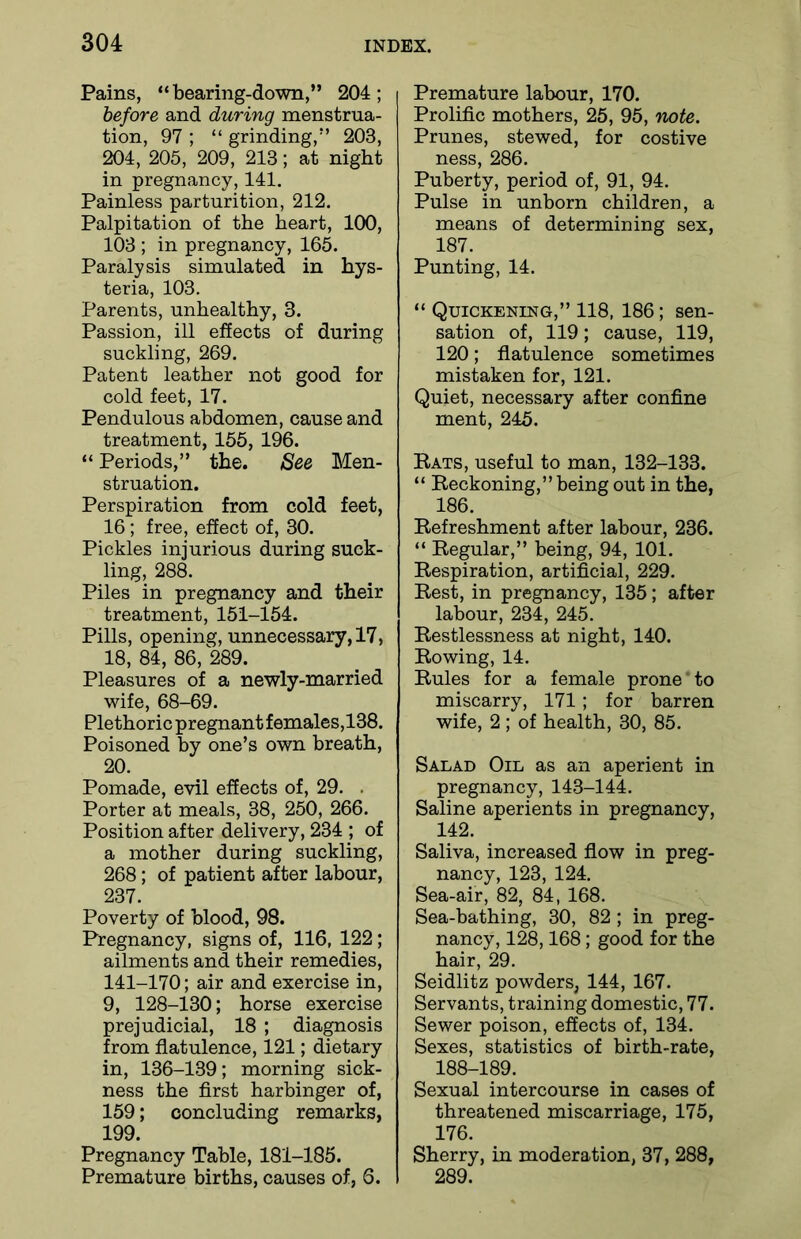 Pains, “bearing-down,” 204; before and during menstrua- tion, 97 ; “ grinding,” 203, 204, 205, 209, 213; at night in pregnancy, 141. Painless parturition, 212. Palpitation of the heart, 100, 103 ; in pregnancy, 165. Paralysis simulated in hys- teria, 103. Parents, unhealthy, 3. Passion, ill effects of during suckling, 269. Patent leather not good for cold feet, 17. Pendulous abdomen, cause and treatment, 155, 196. “ Periods,” the. See Men- struation. Perspiration from cold feet, 16 ; free, effect of, 30. Pickles injurious during suck- ling, 288. Piles in pregnancy and their treatment, 151-154. Pills, opening, unnecessary, 17, 18, 84, 86, 289. Pleasures of a newly-married wife, 68-69. Plethoric pregnant females, 138. Poisoned by one’s own breath, 20. Pomade, evil effects of, 29. . Porter at meals, 38, 250, 266. Position after delivery, 234 ; of a mother during suckling, 268; of patient after labour, 237 Poverty of blood, 98. Pregnancy, signs of, 116, 122; ailments and their remedies, 141-170; air and exercise in, 9, 128-130; horse exercise prejudicial, 18 ; diagnosis from flatulence, 121; dietary in, 136-139; morning sick- ness the first harbinger of, 159; concluding remarks, 199. Pregnancy Table, 181-185. Premature births, causes of, 6. Premature labour, 170. Prolific mothers, 25, 95, note. Prunes, stewed, for costive ness, 286. Puberty, period of, 91, 94. Pulse in unborn children, a means of determining sex, 187. Punting, 14. “ Quickening,” 118, 186; sen- sation of, 119; cause, 119, 120; flatulence sometimes mistaken for, 121. Quiet, necessary after confine ment, 245. Rats, useful to man, 132-133. “ Reckoning,” being out in the, 186. Refreshment after labour, 236. “ Regular,” being, 94, 101. Respiration, artificial, 229. Rest, in pregnancy, 135; after labour, 234, 245. Restlessness at night, 140. Rowing, 14. Rules for a female prone * to miscarry, 171; for barren wife, 2 ; of health, 30, 85. Salad Oil as an aperient in pregnancy, 143-144. Saline aperients in pregnancy, 142. Saliva, increased flow in preg- nancy, 123, 124. Sea-air, 82, 84, 168. Sea-bathing, 30, 82 ; in preg- nancy, 128,168; good for the hair, 29. Seidlitz powders, 144, 167. Servants, training domestic, 77. Sewer poison, effects of, 134. Sexes, statistics of birth-rate, 188-189. Sexual intercourse in cases of threatened miscarriage, 175, 176. Sherry, in moderation, 37, 288, 289.