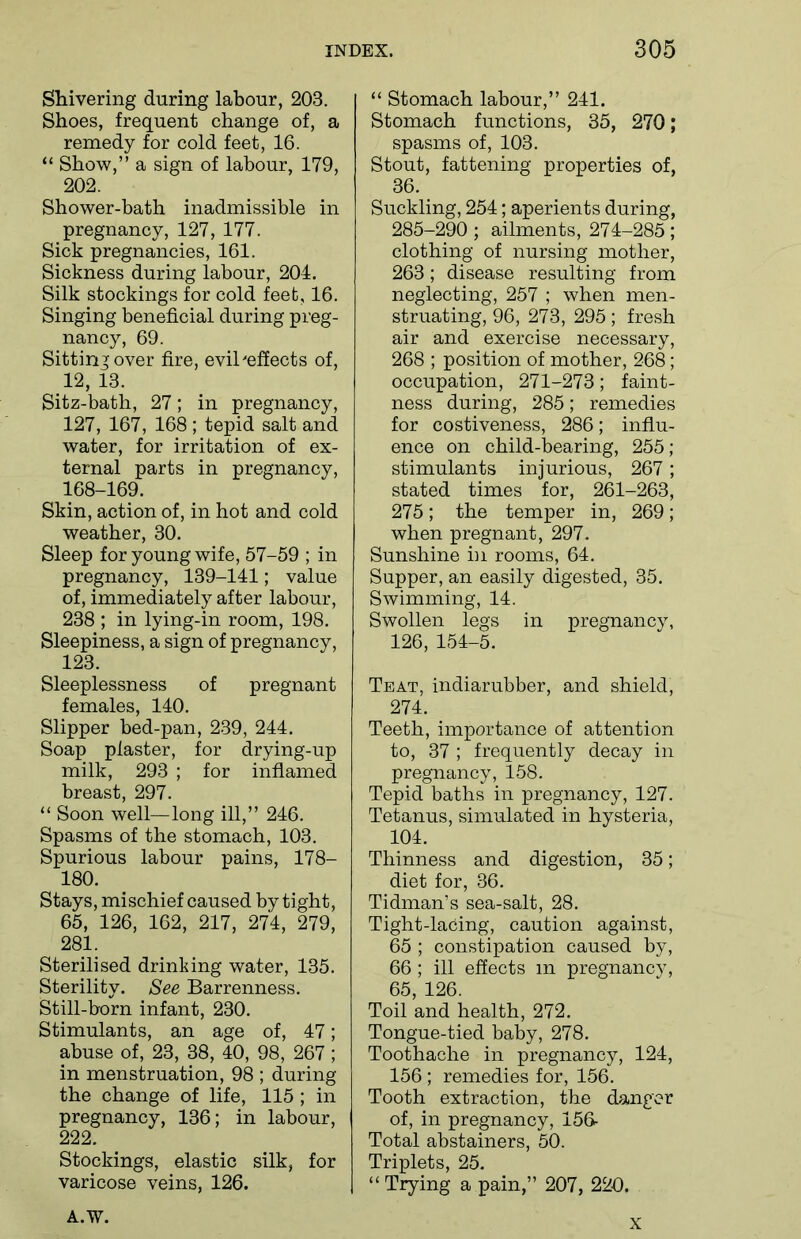 Shivering during labour, 203. Shoes, frequent change of, a remedy for cold feet, 16. “ Show,” a sign of labour, 179, 202. Shower-bath inadmissible in pregnancy, 127, 177. Sick pregnancies, 161. Sickness during labour, 204. Silk stockings for cold feet, 16. Singing beneficial during preg- nancy, 69. Sitting over fire, evil'effects of, 12, 13. Sitz-bath, 27; in pregnancy, 127, 167, 168 ; tepid salt and water, for irritation of ex- ternal parts in pregnancy, 168-169. Skin, action of, in hot and cold weather, 30. Sleep for young wife, 57-59 ; in pregnancy, 139-141; value of, immediately after labour, 238 ; in lying-in room, 198. Sleepiness, a sign of pregnancy, 123. Sleeplessness of pregnant females, 140. Slipper bed-pan, 239, 244. Soap plaster, for drying-up milk, 293 ; for inflamed breast, 297. “ Soon well—long ill,” 246. Spasms of the stomach, 103. Spurious labour pains, 178- 180. Stays, mischief caused by tight, 65, 126, 162, 217, 274, 279, 281. Sterilised drinking water, 135. Sterility. See Barrenness. Still-born infant, 230. Stimulants, an age of, 47; abuse of, 23, 38, 40, 98, 267; in menstruation, 98 ; during the change of life, 115 ; in pregnancy, 136; in labour, 222. Stockings, elastic silk, for varicose veins, 126. “ Stomach labour,” 241. Stomach functions, 35, 270; spasms of, 103. Stout, fattening properties of, 36. Suckling, 254; aperients during, 285-290 ; ailments, 274-285 ; clothing of nursing mother, 263; disease resulting from neglecting, 257 ; when men- struating, 96, 273, 295 ; fresh air and exercise necessary, 268 ; position of mother, 268 ; occupation, 271-273; faint- ness during, 285; remedies for costiveness, 286; influ- ence on child-bearing, 255; stimulants injurious, 267; stated times for, 261-263, 275; the temper in, 269; when pregnant, 297. Sunshine hi rooms, 64. Supper, an easily digested, 35. Swimming, 14. Swollen legs in pregnancy, 126, 154-5. Teat, indiarubber, and shield, 274. Teeth, importance of attention to, 37 ; frequently decay in pregnancy, 158. Tepid baths in pregnancy, 127. Tetanus, simulated in hysteria, 104. Thinness and digestion, 35; diet for, 36. Tidman’s sea-salt, 28. Tight-lacing, caution against, 65 ; constipation caused by, 66 ; ill effects m pregnancy, 65, 126. Toil and health, 272. Tongue-tied baby, 278. Toothache in pregnancy, 124, 156 ; remedies for, 156. Tooth extraction, the danger of, in pregnancy, 156- Total abstainers, 50. Triplets, 25. “Trying a pain,” 207, 220. A.W. x