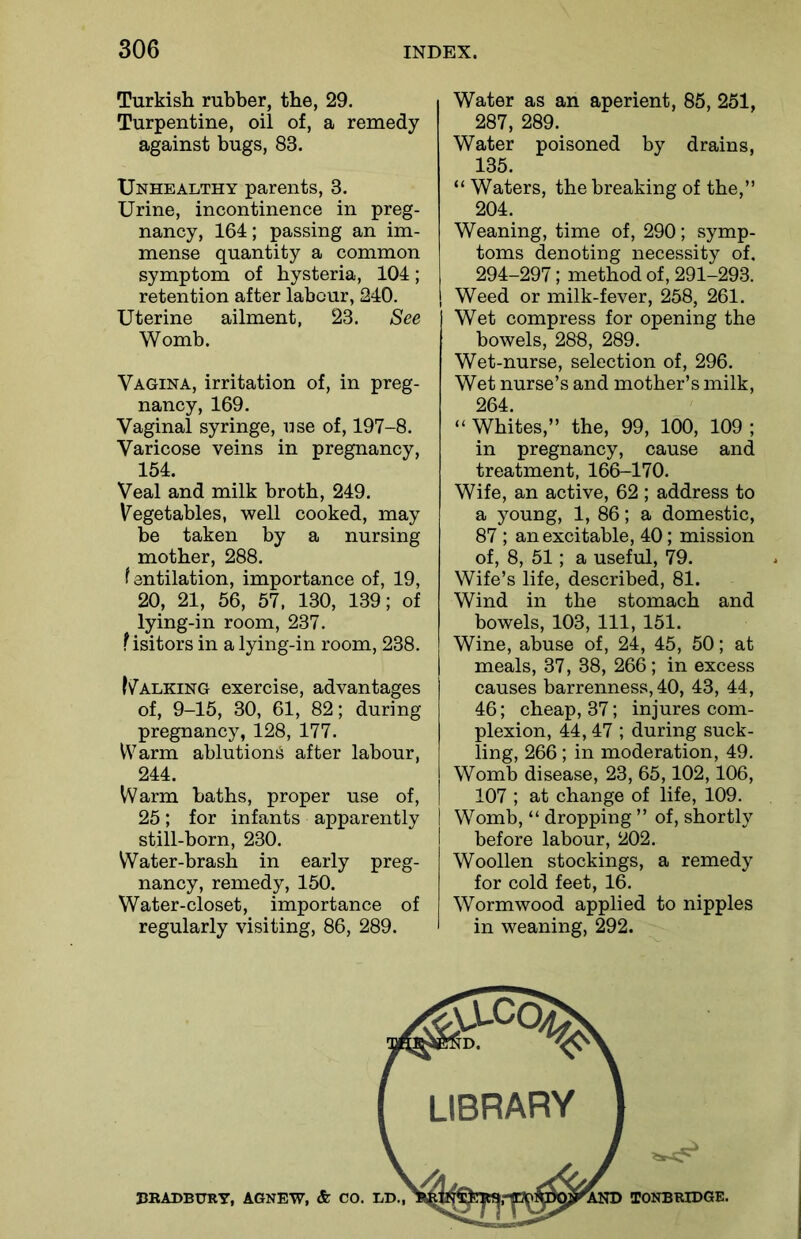 Turkish rubber, the, 29. Turpentine, oil of, a remedy against bugs, 83. Unhealthy parents, 3. Urine, incontinence in preg- nancy, 164; passing an im- mense quantity a common symptom of hysteria, 104; retention after labour, 240. Uterine ailment, 23. See Womb. Vagina, irritation of, in preg- nancy, 169. Vaginal syringe, use of, 197-8. Varicose veins in pregnancy, 154. Veal and milk broth, 249. Vegetables, well cooked, may be taken by a nursing mother, 288. f antilation, importance of, 19, 20, 21, 56, 57, 130, 139; of lying-in room, 237. Visitors in a lying-in room, 238. (Talking exercise, advantages of, 9-15, 30, 61, 82; during pregnancy, 128, 177. Warm ablution^ after labour, 244. Warm baths, proper use of, 25; for infants apparently I still-born, 230. Water-brash in early preg- nancy, remedy, 150. Water-closet, importance of regularly visiting, 86, 289. Water as an aperient, 85, 251, 287, 289. Water poisoned by drains, 135. “ Waters, the breaking of the,” 204. Weaning, time of, 290; symp- toms denoting necessity of. 294-297; method of, 291-293. Weed or milk-fever, 258, 261. Wet compress for opening the bowels, 288, 289. Wet-nurse, selection of, 296. Wet nurse’s and mother’s milk, 264. “ Whites,” the, 99, 100, 109 ; in pregnancy, cause and treatment, 166-170. Wife, an active, 62 ; address to a young, 1, 86; a domestic, 87 ; an excitable, 40; mission of, 8, 51; a useful, 79. Wife’s life, described, 81. Wind in the stomach and bowels, 103, 111, 151. Wine, abuse of, 24, 45, 50; at meals, 37, 38, 266; in excess causes barrenness, 40, 43, 44, 46; cheap, 37; injures com- plexion, 44,47 ; during suck- ling, 266 ; in moderation, 49. Womb disease, 23, 65,102,106, 107 ; at change of life, 109. I Womb, “ dropping ” of, shortly before labour, 202. Woollen stockings, a remedy for cold feet, 16. Wormwood applied to nipples in weaning, 292.