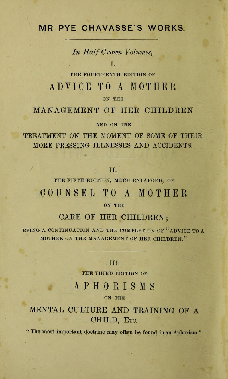 MR PYE CHAVASSE’S WORKS, In Half-Crown Volumes, I. THE FOURTEENTH EDITION OF ADVICE TO A MOTHER ON THE MANAGEMENT OF HER, CHILDREN AND ON THE TREATMENT ON THE MOMENT OF SOME OF THEIR MORE PRESSING ILLNESSES AND ACCIDENTS. II. THE FIFTH EDITION, MUCH ENLARGED, OF COUNSEL TO A MOTHER ON THE CARE OF HER CHILDREN; BEING A CONTINUATION AND THE COMPLETION OF “ADVICE TO A MOTHER ON THE MANAGEMENT OF HER CHILDREN.” III. THE THIRD EDITION OF APHORISMS ON THE MENTAL CULTURE AND TRAINING OF A CHILD, Etc. ' The most important doctrine may often be found in an Aphorism.”