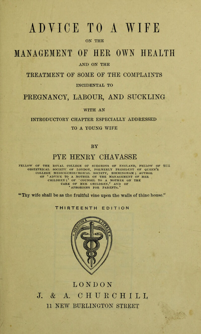 ON THE MANAGEMENT OF HER OWN HEALTH AND ON THE TREATMENT OF SOME OF THE COMPLAINTS INCIDENTAL TO PREGNANCY, LABOUR, AND SUCKLING WITH AN INTRODUCTORY CHAPTER ESPECIALLY ADDRESSED TO A YOUNG WIFE BY PYE HENRY CHAYASSE FELLOW OF THE ROYAL COLLEGE OF SURGEONS OF ENGLAND, FELLOW OF THE OBSTETRICAL SOCIETY OF LONDON, FORMERLY PRESIDENT OF QUEEN’S COLLEGE MEDICO-CHIRURGICAL SOCIETY, BIRMINGHAM *, AUTHOR OF ‘ADVICE TO A MOTHER ON THE MANAGEMENT OF HER CHILDREN;’ OF ‘COUNSEL TO A MOTHER ON THE CARE OF HER CHILDREN,’ AND OF ‘ APHORISMS FOR PARENTS. ’ “Thy wife shall be as the fruitful vine upon the walls of thine house. THIRTEENTH EDITION LONDON J. & A. CHUR CHILI, 11 NEW BURLINGTON STREET