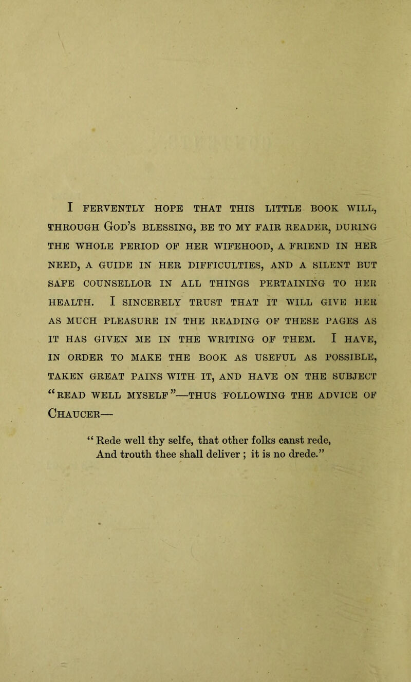 I FERVENTLY HOPE THAT THIS LITTLE BOOK WILL, THROUGH God’s blessing, be to my fair reader, during THE WHOLE PERIOD OF HER WIFEHOOD, A FRIEND IN HER NEED, A GUIDE IN HER DIFFICULTIES, AND A SILENT BUT SAFE COUNSELLOR IN ALL THINGS PERTAINING TO HER HEALTH. I SINCERELY TRUST THAT IT WILL GIVE HER AS MUCH PLEASURE IN THE READING OF THESE PAGES AS IT HAS GIVEN ME IN THE WRITING OF THEM. I HAVE, IN ORDER TO MAKE THE BOOK AS USEFUL AS POSSIBLE, TAKEN GREAT PAINS WITH IT, AND HAVE ON THE SUBJECT “READ WELL MYSELF”—THUS FOLLOWING THE ADVICE OF Chaucer— “ Rede well thy selfe, that other folks canst rede, And trouth thee shall deliver ; it is no drede.”