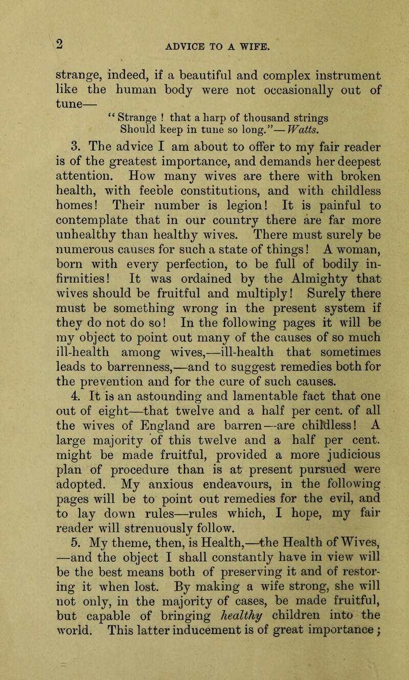 9 ADVICE TO A WIFE. strange, indeed, if a beautiful and complex instrument like the human body were not occasionally out of tune— “ Strange ! that a harp of thousand strings Should keep in tune so long. ”— Watts. 3. The advice I am about to offer to my fair reader is of the greatest importance, and demands her deepest attention. How many wives are there with broken health, with feeble constitutions, and with childless homes! Their number is legion! It is painful to contemplate that in our country there are far more unhealthy than healthy wives. There must surely be numerous causes for such a state of things! A woman, born with every perfection, to be full of bodily in- firmities! It was ordained by the Almighty that wives should be fruitful and multiply! Surely there must be something wrong in the present system if they do not do so! In the following pages it will be my object to point out many of the causes of so much ill-health among wives,—ill-health that sometimes leads to barrenness,—and to suggest remedies both for the prevention and for the cure of such causes. 4. It is an astounding and lamentable fact that one out of eight—that twelve and a half per cent, of all the wives of England are barren—are childless! A large majority of this twelve and a half per cent, might be made fruitful, provided a more judicious plan of procedure than is at present pursued were adopted. My anxious endeavours, in the following pages will be to point out remedies for the evil, and to lay down rules—rules which, I hope, my fair reader will strenuously follow. 5. My theme, then, is Health,—the Health of Wives, —and the object I shall constantly have in view will be the best means both of preserving it and of restor- ing it when lost. By making a wife strong, she will not only, in the majority of cases, be made fruitful, but capable of bringing healthy children into the world. This latter inducement is of great importance;