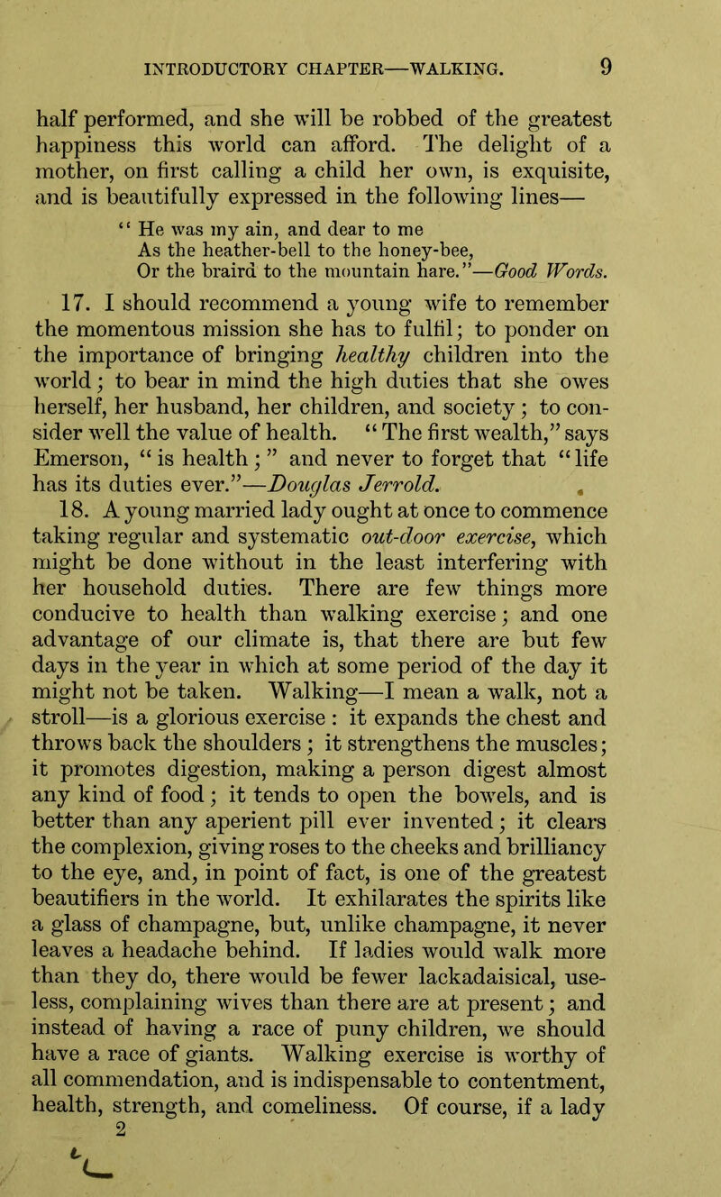 half performed, and she will be robbed of the greatest happiness this world can afford. The delight of a mother, on first calling a child her own, is exquisite, and is beautifully expressed in the following lines— “ He was my ain, and dear to me As the heather-bell to the honey-bee, Or the braird to the mountain hare.”—Good Words. 17. I should recommend a young wife to remember the momentous mission she has to fulfil; to ponder on the importance of bringing healthy children into the world; to bear in mind the high duties that she owes herself, her husband, her children, and society; to con- sider well the value of health. “ The first wealth,” says Emerson, “ is health; ” and never to forget that “ life has its duties ever.”—Douglas Jerrold. 18. A young married lady ought at once to commence taking regular and systematic out-door exercise, which might be done without in the least interfering with her household duties. There are few things more conducive to health than walking exercise; and one advantage of our climate is, that there are but few days in the year in which at some period of the day it might not be taken. Walking—I mean a walk, not a stroll—is a glorious exercise : it expands the chest and throws back the shoulders; it strengthens the muscles; it promotes digestion, making a person digest almost any kind of food; it tends to open the bowels, and is better than any aperient pill ever invented; it clears the complexion, giving roses to the cheeks and brilliancy to the eye, and, in point of fact, is one of the greatest beautifiers in the world. It exhilarates the spirits like a glass of champagne, but, unlike champagne, it never leaves a headache behind. If ladies would walk more than they do, there would be fewer lackadaisical, use- less, complaining wives than there are at present; and instead of having a race of puny children, we should have a race of giants. Walking exercise is worthy of all commendation, and is indispensable to contentment, health, strength, and comeliness. Of course, if a lady 2