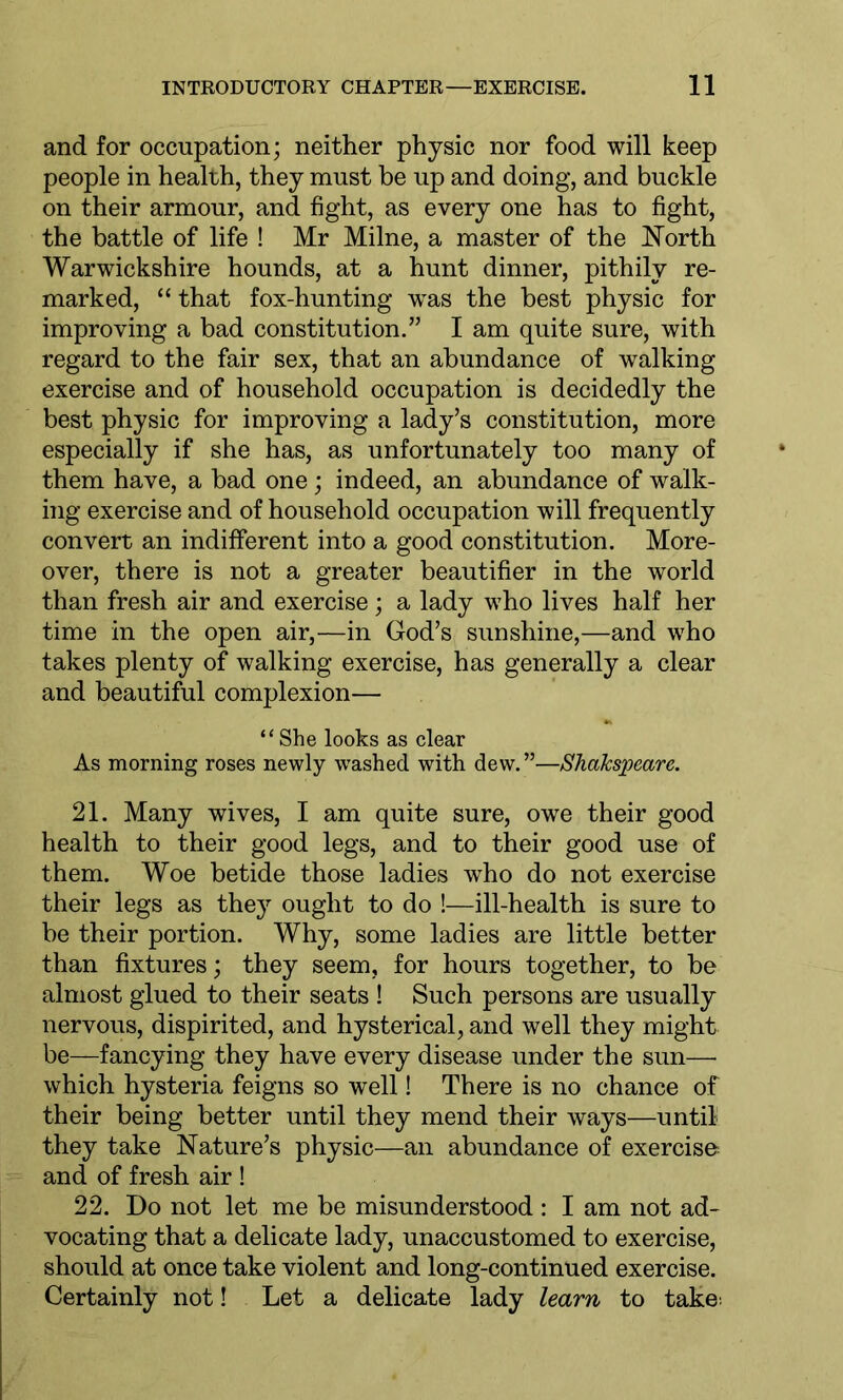 and for occupation; neither physic nor food will keep people in health, they must be up and doing, and buckle on their armour, and fight, as every one has to fight, the battle of life ! Mr Milne, a master of the North Warwickshire hounds, at a hunt dinner, pithily re- marked, “ that fox-hunting was the best physic for improving a bad constitution.” I am quite sure, with regard to the fair sex, that an abundance of walking exercise and of household occupation is decidedly the best physic for improving a lady’s constitution, more especially if she has, as unfortunately too many of them have, a bad one; indeed, an abundance of walk- ing exercise and of household occupation will frequently convert an indifferent into a good constitution. More- over, there is not a greater beautifier in the world than fresh air and exercise; a lady who lives half her time in the open air,—in God’s sunshine,—and who takes plenty of walking exercise, has generally a clear and beautiful complexion— “She looks as clear As morning roses newly washed with dew.”—ShaJcspeccre. 21. Many wives, I am quite sure, owe their good health to their good legs, and to their good use of them. Woe betide those ladies who do not exercise their legs as they' ought to do !—ill-health is sure to be their portion. Why, some ladies are little better than fixtures; they seem, for hours together, to be almost glued to their seats ! Such persons are usually nervous, dispirited, and hysterical, and well they might be—fancying they have every disease under the sun— which hysteria feigns so well! There is no chance of their being better until they mend their ways—until they take Nature’s physic—an abundance of exercise and of fresh air ! 22. Do not let me be misunderstood : I am not ad- vocating that a delicate lady, unaccustomed to exercise, should at once take violent and long-continued exercise. Certainly not! Let a delicate lady learn to take