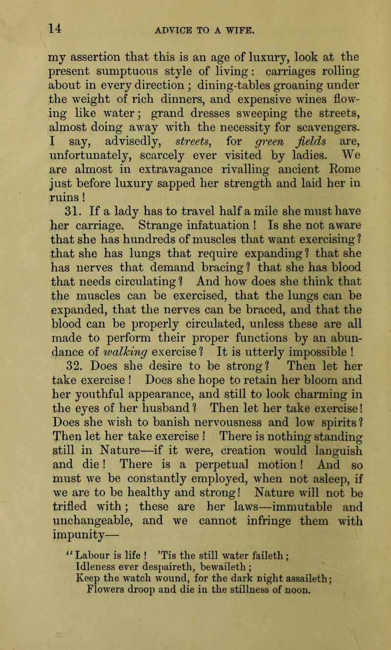 my assertion that this is an age of luxury, look at the present sumptuous style of living: carriages rolling about in every direction; dining-tables groaning under the weight of rich dinners, and expensive wines flow- ing like water; grand dresses sweeping the streets, almost doing away with the necessity for scavengers. I say, advisedly, streets, for green fields are, unfortunately, scarcely ever visited by ladies. We are almost in extravagance rivalling ancient Rome just before luxury sapped her strength and laid her in ruins! 31. If a lady has to travel half a mile she must have her carriage. Strange infatuation ! Is she not aware that she has hundreds of muscles that want exercising ? that she has lungs that require expanding ? that she has nerves that demand bracing ? that she has blood that needs circulating ? And how does she think that the muscles can be exercised, that the lungs can be expanded, that the nerves can be braced, and that the blood can be properly circulated, unless these are all made to perform their proper functions by an abun- dance of walking exercise ? It is utterly impossible ! 32. Does she desire to be strong? Then let her take exercise ! Does she hope to retain her bloom and her youthful appearance, and still to look charming in the eyes of her husband ? Then let her take exercise! Does she wish to banish nervousness and low spirits ? Then let her take exercise ! There is nothing standing still in Nature—if it were, creation would languish and die! There is a perpetual motion! And so must we be constantly employed, when not asleep, if we are to be healthy and strong! Nature will not be trifled with; these are her laws—immutable and unchangeable, and we cannot infringe them with impunity— “ Labour is life ! ’Tis the still water faileth; Idleness ever despaireth, bewaileth ; Keep the watch wound, for the dark night assaileth; Flowers droop and die in the stillness of noon.