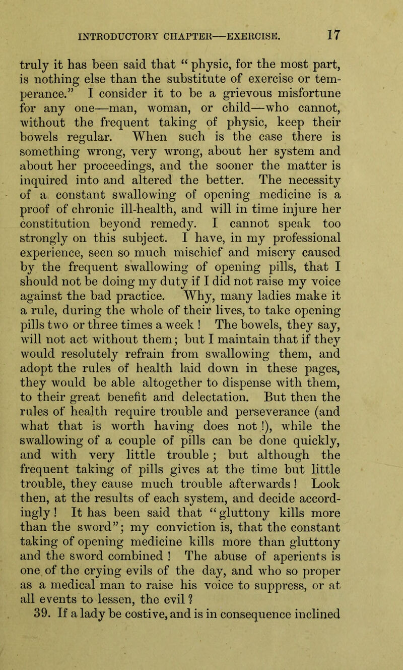 truly it has been said that “ physic, for the most part, is nothing else than the substitute of exercise or tem- perance.” I consider it to be a grievous misfortune for any one—man, woman, or child—who cannot, without the frequent taking of physic, keep their bowTels regular. When such is the case there is something wrong, very wrong, about her system and about her proceedings, and the sooner the matter is inquired into and altered the better. The necessity of a constant swallowing of opening medicine is a proof of chronic ill-health, and will in time injure her constitution beyond remedy. I cannot speak too strongly on this subject. I have, in my professional experience, seen so much mischief and misery caused by the frequent swallowing of opening pills, that I should not be doing my duty if I did not raise my voice against the bad practice. Why, many ladies make it a rule, during the whole of their lives, to take opening pills two or three times a week ! The bowels, they say, will not act without them; but I maintain that if they would resolutely refrain from swallowing them, and adopt the rules of health laid down in these pages, they would be able altogether to dispense with them, to their great benefit and delectation. But then the rules of health require trouble and perseverance (and what that is worth having does not !), while the swallowing of a couple of pills can be done quickly, and with very little trouble; but although the frequent taking of pills gives at the time but little trouble, they cause much trouble afterwards ! Look then, at the results of each system, and decide accord- ingly ! It has been said that “ gluttony kills more than the sword”; my conviction is, that the constant taking of opening medicine kills more than gluttony and the sword combined ! The abuse of aperients is one of the crying evils of the day, and wTho so proper as a medical man to raise his voice to suppress, or at all events to lessen, the evil ? 39. If a lady be costive, and is in consequence inclined