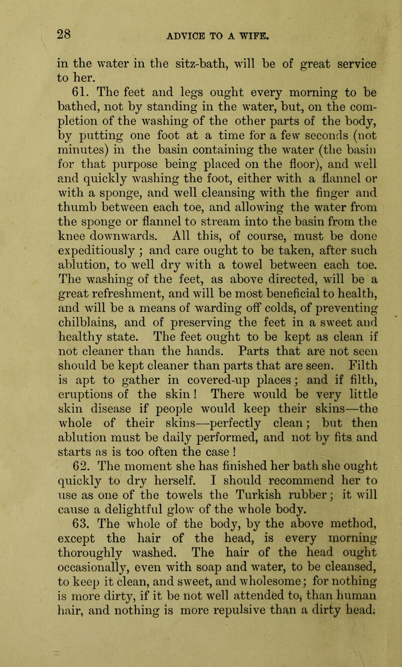 in the water in the sitz-bath, will be of great service to her. 61. The feet and legs ought every morning to be bathed, not by standing in the water, but, on the com- pletion of the washing of the other parts of the body, by putting one foot at a time for a few seconds (not minutes) in the basin containing the water (the basin for that purpose being placed on the floor), and well and quickly washing the foot, either with a flannel or with a sponge, and well cleansing with the finger and thumb between each toe, and allowing the water from the sponge or flannel to stream into the basin from the knee downwards. All this, of course, must be done expeditiously ; and care ought to be taken, after such ablution, to well dry with a towel between each toe. The washing of the feet, as above directed, will be a great refreshment, and will be most beneficial to health, and will be a means of warding off colds, of preventing chilblains, and of preserving the feet in a sweet and healthy state. The feet ought to be kept as clean if not cleaner than the hands. Parts that are not seen should be kept cleaner than parts that are seen. Filth is apt to gather in covered-up places; and if filth, eruptions of the skin! There would be very little skin disease if people would keep their skins—the whole of their skins—perfectly clean; but then ablution must be daily performed, and not by fits and starts as is too often the case ! 62. The moment she has finished her bath she ought quickly to dry herself. I should recommend her to use as one of the towels the Turkish rubber; it will cause a delightful glow of the whole body. 63. The whole of the body, by the above method, except the hair of the head, is every morning thoroughly washed. The hair of the head ought occasionally, even with soap and water, to be cleansed, to keep it clean, and sweet, and wholesome; for nothing is more dirty, if it be not well attended to* than human hair, and nothing is more repulsive than a dirty head;
