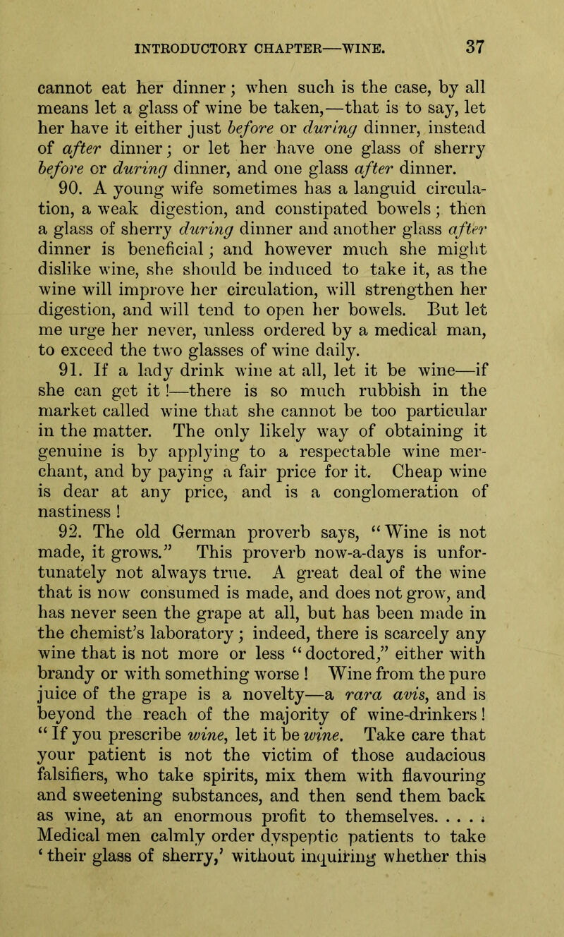 cannot eat her dinner; when such is the case, by all means let a glass of wine be taken,—that is to say, let her have it either just before or during dinner, instead of after dinner; or let her have one glass of sherry before or during dinner, and one glass after dinner. 90. A young wife sometimes has a languid circula- tion, a weak digestion, and constipated bowels; then a glass of sherry during dinner and another glass after dinner is beneficial; and however much she might dislike wine, she should be induced to take it, as the wine will improve her circulation, will strengthen her digestion, and will tend to open her bowels. But let me urge her never, unless ordered by a medical man, to exceed the two glasses of wine daily. 91. If a lady drink wine at all, let it be wine—if she can get it!—there is so much rubbish in the market called wine that she cannot be too particular in the matter. The only likely way of obtaining it genuine is by applying to a respectable wine mer- chant, and by paying a fair price for it. Cheap wine is dear at any price, and is a conglomeration of nastiness ! 92. The old German proverb says, “Wine is not made, it grows.” This proverb now-a-days is unfor- tunately not always true. A great deal of the wine that is now consumed is made, and does not grow, and has never seen the grape at all, but has been made in the chemist’s laboratory; indeed, there is scarcely any wine that is not more or less “ doctored/’ either with brandy or with something worse ! Wine from the pure juice of the grape is a novelty—a rara avis, and is beyond the reach of the majority of wine-drinkers! “ If you prescribe wine, let it be wine. Take care that your patient is not the victim of those audacious falsifiers, who take spirits, mix them with flavouring and sweetening substances, and then send them back as wine, at an enormous profit to themselves. . . . * Medical men calmly order dyspeptic patients to take ‘ their glass of sherry,’ without inquiring whether this