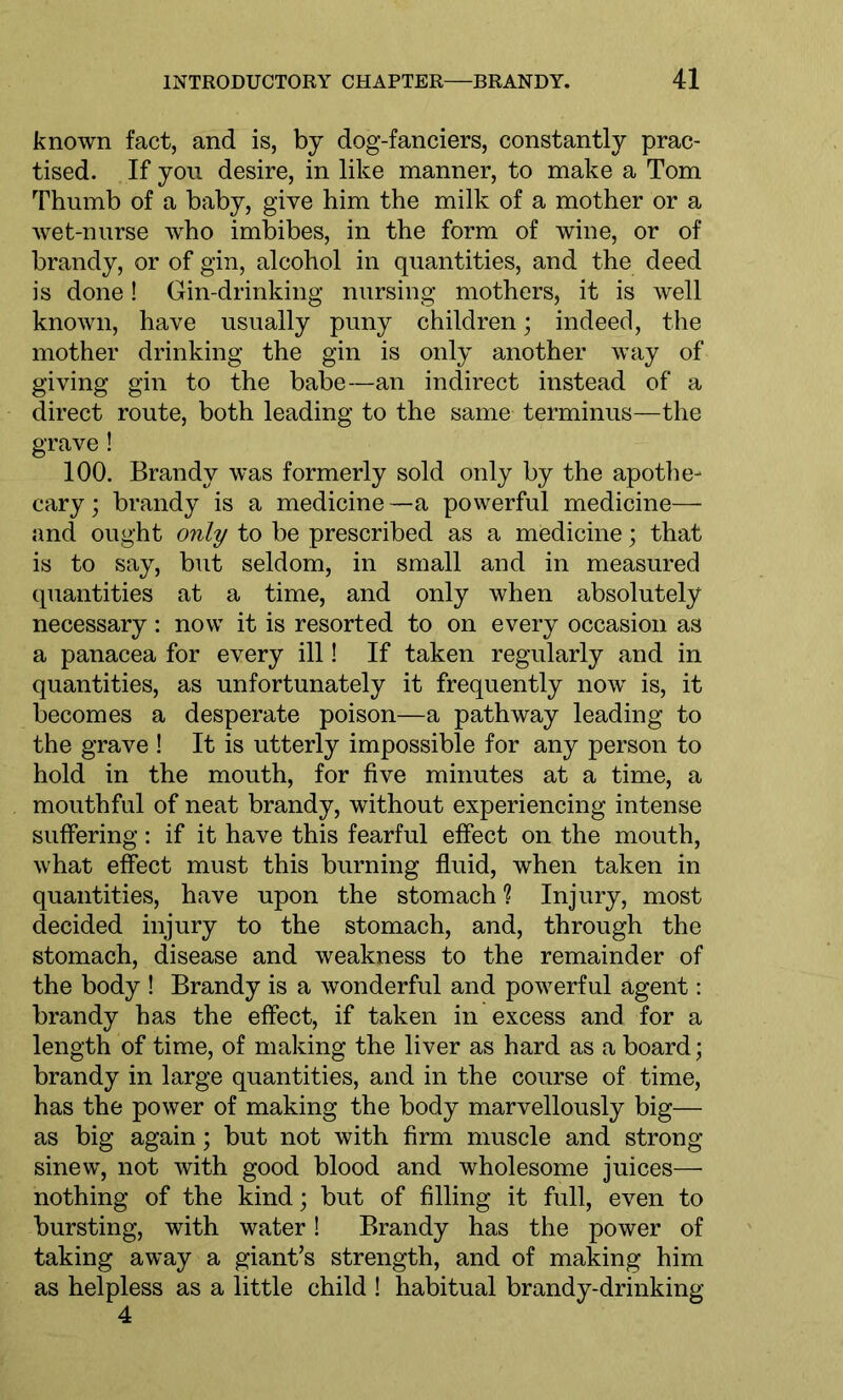 known fact, and is, by dog-fanciers, constantly prac- tised. If you desire, in like manner, to make a Tom Thumb of a baby, give him the milk of a mother or a wet-nurse who imbibes, in the form of wine, or of brandy, or of gin, alcohol in quantities, and the deed is done! Gin-drinking nursing mothers, it is well known, have usually puny children; indeed, the mother drinking the gin is only another way of giving gin to the babe—an indirect instead of a direct route, both leading to the same terminus—the grave! 100. Brandy was formerly sold only by the apothe- cary; brandy is a medicine—a powerful medicine— and ought only to be prescribed as a medicine; that is to say, but seldom, in small and in measured quantities at a time, and only when absolutely necessary: now it is resorted to on every occasion as a panacea for every ill! If taken regularly and in quantities, as unfortunately it frequently now is, it becomes a desperate poison—a pathway leading to the grave ! It is utterly impossible for any person to hold in the mouth, for five minutes at a time, a mouthful of neat brandy, without experiencing intense suffering: if it have this fearful effect on the mouth, what effect must this burning fluid, when taken in quantities, have upon the stomach ? Injury, most decided injury to the stomach, and, through the stomach, disease and weakness to the remainder of the body ! Brandy is a wonderful and powerful agent: brandy has the effect, if taken in excess and for a length of time, of making the liver as hard as a board; brandy in large quantities, and in the course of time, has the power of making the body marvellously big— as big again; but not with firm muscle and strong- sinew, not with good blood and wholesome juices— nothing of the kind; but of filling it full, even to bursting, with water! Brandy has the power of taking away a giant’s strength, and of making him as helpless as a little child ! habitual brandy-drinking 4