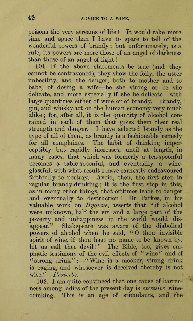 poisons the very streams of life ! It would take more time and space than I have to spare to tell of the wonderful powers of brandy; but unfortunately, as a rule, its powers are more those of an angel of darkness than those of an angel of light! 101. If the above statements be true (and they cannot be contravened), they show the folly, the utter imbecility, and the danger, both to mother and to babe, of dosing a wife—be she strong or be she delicate, and more especially if she be delicate—with large quantities either of wine or of brandy. Brandy, gin, and whisky act on the human economy very much alike; for, after all, it is the quantity of alcohol con- tained in each of them that gives them their real strength and danger. I have selected brandy as the type of all of them, as brandy is a fashionable remedy for all complaints. The habit of drinking imper- ceptibly but rapidly increases, until at length, in many cases, that which was formerly a tea-spoonful becomes a table-spoonful, and eventually a wine- glassful, with what result I have earnestly endeavoured faithfully to portray. Avoid, then, the first step in regular brandy-drinking; it is the first step in this, as in many other things, that ofttimes leads to danger and eventually to destruction! Dr Parkes, in his valuable work on Hygiene, asserts that “if alcohol were unknown, half the sin and a large part of the poverty and unhappiness in the world wTould dis- appear.” Shakspeare was aware of the diabolical powers of alcohol when he said, “0 thou invisible spirit of wine, if thou hast no name to be known by, let us call thee devil! ” The Bible, too, gives em- phatic testimony of the evil effects of “ wine ” and of “strong drink”:—“Wine is a mocker, strong drink is raging, and whosoever is deceived thereby is not wise. ”—Proverbs. 102. I am quite convinced that one cause of barren- ness among ladies of the present day is excessive wine- drinking. This is an age of stimulants, and the