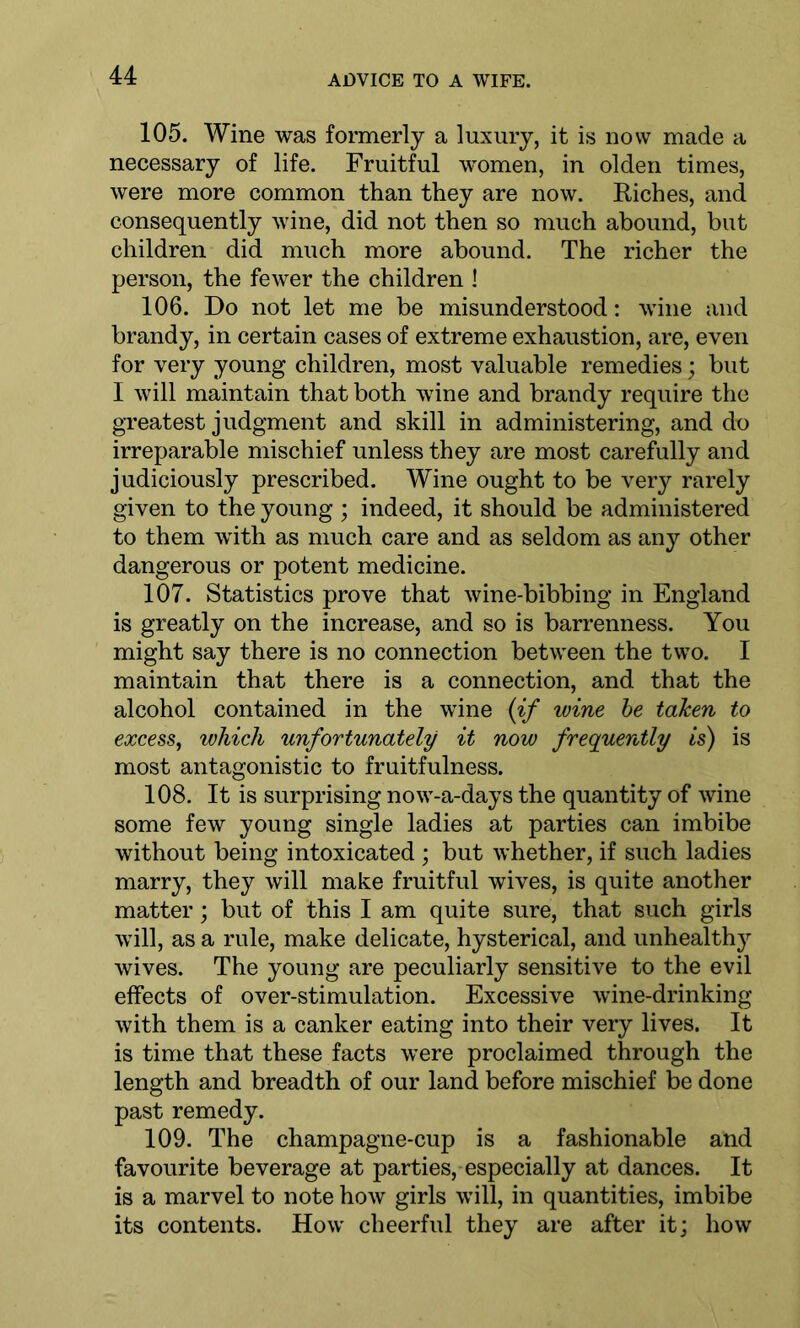 105. Wine was formerly a luxury, it is now made a necessary of life. Fruitful women, in olden times, were more common than they are now. Riches, and consequently wine, did not then so much abound, but children did much more abound. The richer the person, the fewer the children ! 106. Do not let me be misunderstood: wine and brandy, in certain cases of extreme exhaustion, are, even for very young children, most valuable remedies; but I will maintain that both wine and brandy require the greatest judgment and skill in administering, and do irreparable mischief unless they are most carefully and judiciously prescribed. Wine ought to be very rarely given to the young ; indeed, it should be administered to them with as much care and as seldom as any other dangerous or potent medicine. 107. Statistics prove that wine-bibbing in England is greatly on the increase, and so is barrenness. You might say there is no connection between the two. I maintain that there is a connection, and that the alcohol contained in the wine {if wine be taken to excess, which unfortunately it now frequently is) is most antagonistic to fruitfulness. 108. It is surprising now-a-days the quantity of wine some few young single ladies at parties can imbibe without being intoxicated ; but whether, if such ladies marry, they will make fruitful wives, is quite another matter; but of this I am quite sure, that such girls will, as a rule, make delicate, hysterical, and unheal th}*- wives. The young are peculiarly sensitive to the evil effects of over-stimulation. Excessive wine-drinking with them is a canker eating into their very lives. It is time that these facts were proclaimed through the length and breadth of our land before mischief be done past remedy. 109. The champagne-cup is a fashionable and favourite beverage at parties, especially at dances. It is a marvel to note how girls will, in quantities, imbibe its contents. How cheerful they are after it; how