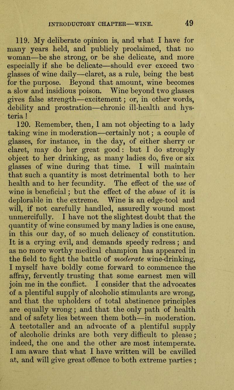 119. My deliberate opinion is, and what I have for many years held, and publicly proclaimed, that no woman—be she strong, or be she delicate, and more especially if she be delicate—should ever exceed two glasses of wine daily—claret, as a rule, being the best for the purpose. Beyond that amount, wine becomes a slow and insidious poison. Wine beyond two glasses gives false strength—excitement; or, in other words, debility and prostration—chronic ill-health and hys- teria ! 120. Remember, then, 1 am not objecting to a lady taking wine in moderation—certainly not; a couple of glasses, for instance, in the day, of either sherry or claret, may do her great good: but I do strongly object to her drinking, as many ladies do, five or six glasses of wine during that time. I will maintain that such a quantity is most detrimental both to her health and to her fecundity. The effect of tliq use of wine is beneficial; but the effect of the abuse of it is deplorable in the extreme. Wine is an edge-tool and will, if not carefully handled, assuredly wound most unmercifully. I have not the slightest doubt that the quantity of wine consumed by many ladies is one cause, in this our day, of so much delicacy of constitution. It is a crying evil, and demands speedy redress; and as no more worthy medical champion has appeared in the field to fight the battle of moderate wine-drinking, I myself have boldly come forward to commence the affray, fervently trusting that some earnest men will join me in the conflict. I consider that the advocates of a plentiful supply of alcoholic stimulants are wrong, and that the upholders of total abstinence principles are equally wrong; and that the only path of health and of safety lies between them both—in moderation. A teetotaller and an advocate of a plentiful supply of alcoholic drinks are both very difficult to please; indeed, the one and the other are most intemperate. I am aware that what I have written will be cavilled at, and will give great offence to both extreme parties ;