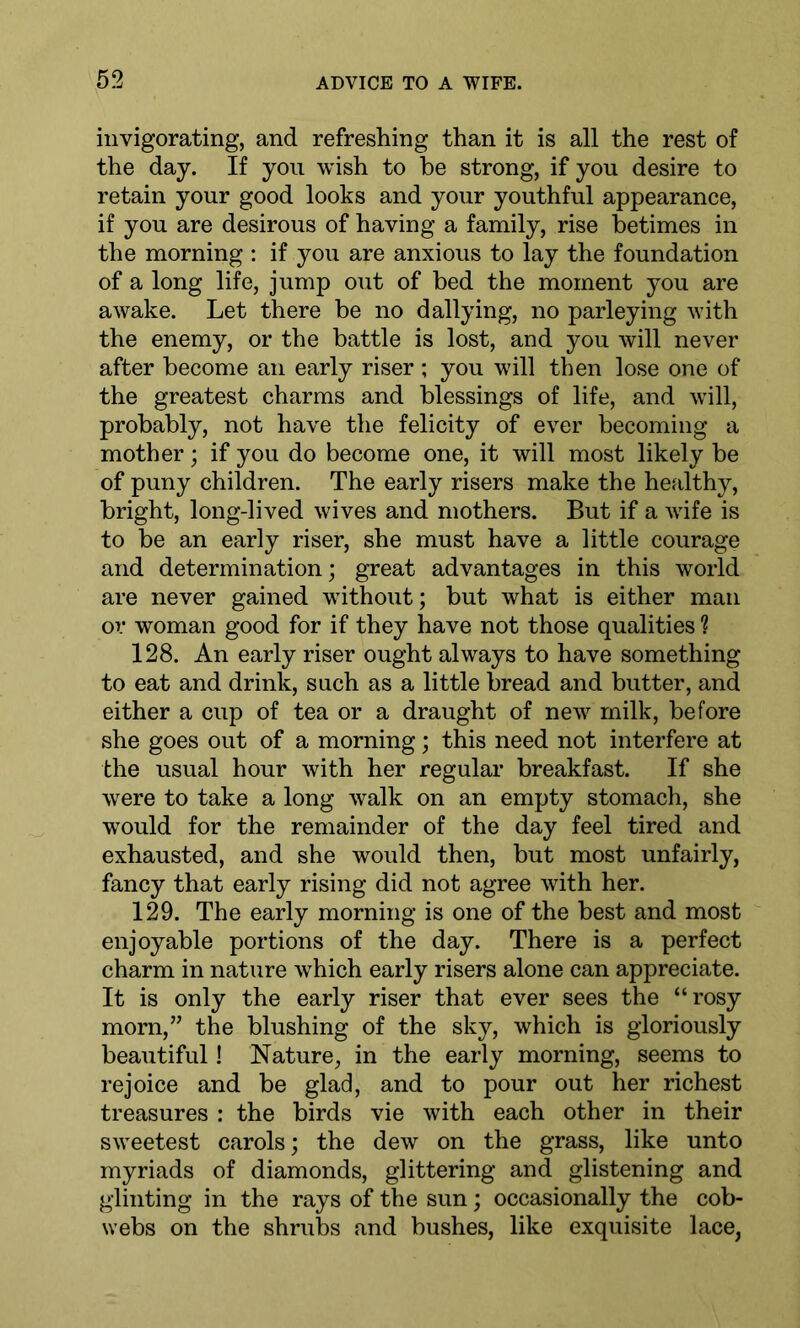 invigorating, and refreshing than it is all the rest of the day. If you wish to be strong, if you desire to retain your good looks and your youthful appearance, if you are desirous of having a family, rise betimes in the morning : if you are anxious to lay the foundation of a long life, jump out of bed the moment you are awake. Let there be no dallying, no parleying with the enemy, or the battle is lost, and you will never after become an early riser ; you will then lose one of the greatest charms and blessings of life, and will, probably, not have the felicity of ever becoming a mother; if you do become one, it will most likely be of puny children. The early risers make the healthy, bright, long-lived wives and mothers. But if a wife is to be an early riser, she must have a little courage and determination; great advantages in this world are never gained without; but what is either man or woman good for if they have not those qualities ? 128. An early riser ought always to have something to eat and drink, such as a little bread and butter, and either a cup of tea or a draught of new milk, before she goes out of a morning; this need not interfere at the usual hour with her regular breakfast. If she were to take a long walk on an empty stomach, she would for the remainder of the day feel tired and exhausted, and she would then, but most unfairly, fancy that early rising did not agree with her. 129. The early morning is one of the best and most enjoyable portions of the day. There is a perfect charm in nature which early risers alone can appreciate. It is only the early riser that ever sees the “rosy morn,” the blushing of the sky, which is gloriously beautiful! Nature, in the early morning, seems to rejoice and be glad, and to pour out her richest treasures : the birds vie with each other in their sweetest carols; the dew on the grass, like unto myriads of diamonds, glittering and glistening and glinting in the rays of the sun; occasionally the cob- webs on the shrubs and bushes, like exquisite lace,