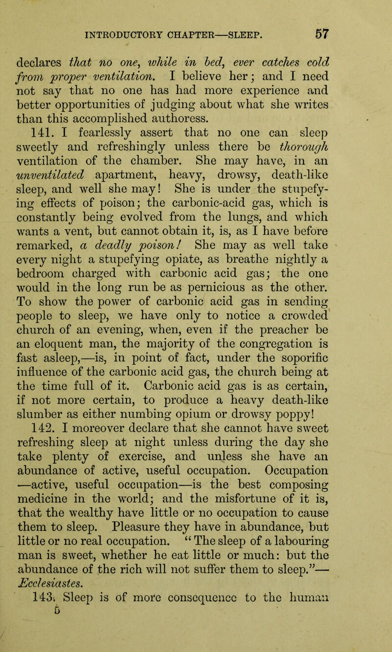 declares that no one, while in bed, ever catches cold from proper ventilation. I believe her; and I need not say that no one has had more experience and better opportunities of judging about what she writes than this accomplished authoress. 141. I fearlessly assert that no one can sleep sweetly and refreshingly unless there be thorough ventilation of the chamber. She may have, in an unventilated apartment, heavy, drowsy, death-like sleep, and well she may! She is under the stupefy- ing effects of poison; the carbonic-acid gas, which is constantly being evolved from the lungs, and which wants a vent, but cannot obtain it, is, as I have before remarked, a deadly poison! She may as well take every night a stupefying opiate, as breathe nightly a bedroom charged with carbonic acid gas; the one would in the long run be as pernicious as the other. To show the power of carbonic acid gas in sending people to sleep, we have only to notice a crowded church of an evening, when, even if the preacher be an eloquent man, the majority of the congregation is fast asleep,—is, in point of fact, under the soporific influence of the carbonic acid gas, the church being at the time full of it. Carbonic acid gas is as certain, if not more certain, to produce a heavy death-like slumber as either numbing opium or drowsy poppy! 142. I moreover declare that she cannot have sweet refreshing sleep at night unless during the day she take plenty of exercise, and unless she have an abundance of active, useful occupation. Occupation —active, useful occupation—is the best composing medicine in the wrorld; and the misfortune of it is, that the wealthy have little or no occupation to cause them to sleep. Pleasure they have in abundance, but little or no real occupation. “ The sleep of a labouring man is sweet, whether he eat little or much: but the abundance of the rich will not suffer them to sleep.”— Ecclesiastes. 143i Sleep is of more consequence to the human 6