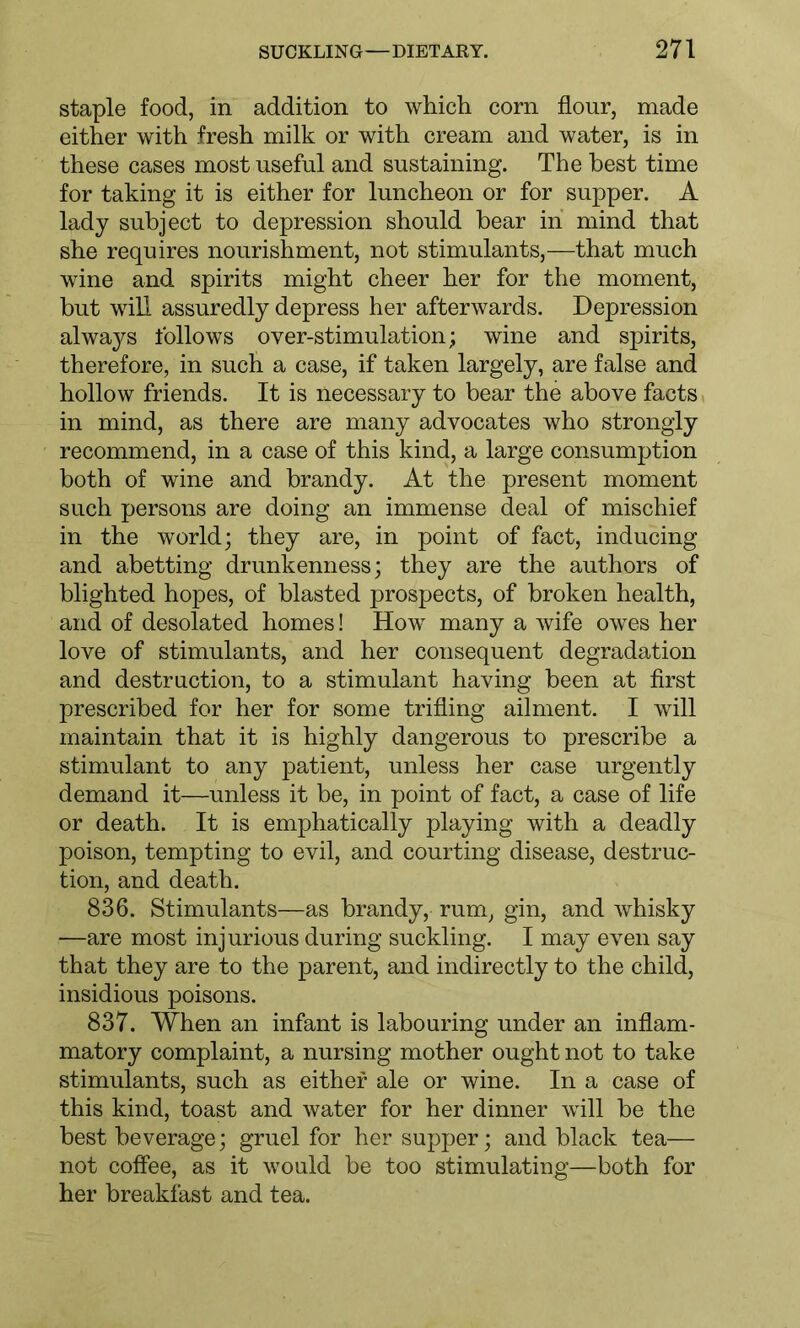 staple food, in addition to which corn flour, made either with fresh milk or with cream and water, is in these cases most useful and sustaining. The best time for taking it is either for luncheon or for supper. A lady subject to depression should bear in mind that she requires nourishment, not stimulants,—that much wine and spirits might cheer her for the moment, but will assuredly depress her afterwards. Depression always follows over-stimulation; wine and spirits, therefore, in such a case, if taken largely, are false and hollow friends. It is necessary to bear the above facts in mind, as there are many advocates who strongly recommend, in a case of this kind, a large consumption both of wine and brandy. At the present moment such persons are doing an immense deal of mischief in the world; they are, in point of fact, inducing and abetting drunkenness; they are the authors of blighted hopes, of blasted prospects, of broken health, and of desolated homes! How many a wife owes her love of stimulants, and her consequent degradation and destruction, to a stimulant having been at first prescribed for her for some trifling ailment. I will maintain that it is highly dangerous to prescribe a stimulant to any patient, unless her case urgently demand it—unless it be, in point of fact, a case of life or death. It is emphatically playing with a deadly poison, tempting to evil, and courting disease, destruc- tion, and death. 836. Stimulants—as brandy, rum, gin, and whisky —are most injurious during suckling. I may even say that they are to the parent, and indirectly to the child, insidious poisons. 837. When an infant is labouring under an inflam- matory complaint, a nursing mother ought not to take stimulants, such as either ale or wine. In a case of this kind, toast and water for her dinner will be the best beverage; gruel for her supper; and black tea— not coffee, as it would be too stimulating—both for her breakfast and tea.