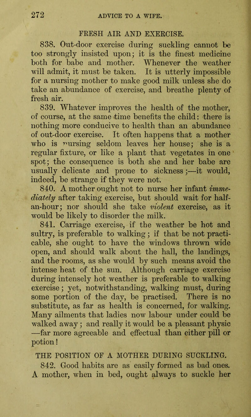 FRESH AIR AND EXERCISE. 838. Out-door exercise during suckling cannot be too strongly insisted upon; it is the finest medicine both for babe and mother. Whenever the weather will admit, it must be taken. It is utterly impossible for a nursing mother to make good milk unless she do take an abundance of exercise, and breathe plenty of fresh air. 839. Whatever improves the health of the mother, of course, at the same time benefits the child: there is nothing more conducive to health than an abundance of out-door exercise. It often happens that a mother who is nursing seldom leaves her house; she is a regular fixture, or like a plant that vegetates in one spot; the consequence is both she and her babe are usually delicate and prone to sickness;—it would, indeed, be strange if they were not. 840. A mother ought not to nurse her infant imme- diately after taking exercise, but should wait for half- an-hour; nor should she take violent exercise, as it would be likely to disorder the milk. 841. Carriage exercise, if the weather be hot and sultry, is preferable to walking; if that be not practi- cable, she ought to have the windows thrown wide open, and should walk about the hall, the landings, and the rooms, as she would by such means avoid the intense heat of the sun. Although carriage exercise during intensely hot weather is preferable to walking exercise; yet, notwithstanding, walking must, during some portion of the day, be practised. There is no substitute, as far as health is concerned, for walking. Many ailments that ladies now labour under could be walked away; and really it would be a pleasant physic —far more agreeable and effectual than either pill or potion! THE POSITION OF A MOTHER DURING SUCKLING. 842. Good habits are as easily formed as bad ones. A mother, when in bed, ought always to suckle her
