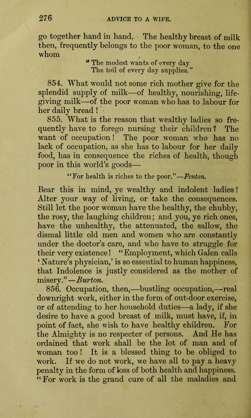 go together hand in hand. The healthy breast of milk then, frequently belongs to the poor woman, to the one whom “ The modest wants of every day The toil of every day supplies.” 854. What would not some rich mother give for the splendid supply of milk—of healthy, nourishing, life- giving milk—of the poor woman who has to labour for her daily bread! 855. What is the reason that wealthy ladies so fre- quently have to forego nursing their children ? The want of occupation! The poor woman who has no lack of occupation, as she has to labour for her daily food, has in consequence the riches of health, though poor in this world’s goods— “For health is riches to the poor.”—Fenton. Bear this in mind, ye wealthy and indolent ladies! Alter your way of living, or take the consequences. Still let the poor woman have the healthy, the chubby, the rosy, the laughing children; and you, ye rich ones, have the unhealthy, the attenuated, the sallow, the dismal little old men and women who are constantly under the doctor’s care, and who have to struggle for their very existence! “Employment, which Galen calls ‘ Nature’s physician,’ is so essential to human happiness, that Indolence is justly considered as the mother of misery.”—Burton. 856. Occupation, then,—bustling occupation,—real downright work, either in the form of out-door exercise, or of attending to her household duties—a lady, if she desire to have a good breast of milk, must have, if, in point of fact, she wish to have healthy children. For the Almighty is no respecter of persons. And He has ordained that work shall be the lot of man and of woman too ! It is a blessed thing to be obliged to work. If we do not work, we have all to pay a heavy penalty in the form of loss of both health and happiness. “ For work is the grand cure of all the maladies and