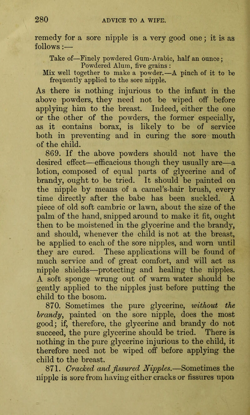 remedy for a sore nipple is a very good one; it is as follows:— Take of—Finely powdered Gum-Arabic, half an ounce; Powdered Alum, five grains : Mix well together to make a powder.—A pinch of it to he frequently applied to the sore nipple. As there is nothing injurious to the infant in the above powders, they need not be wiped off before applying him to the breast. Indeed, either the one or the other of the powders, the former especially, as it contains borax, is likely to be of service both in preventing and in curing the sore mouth of the child. 869. If the above powders should not have the desired effect—efficacious though they usually are—a lotion, composed of equal parts of glycerine and of brandy, ought to be tried. It should be painted on the nipple by means of a camePs-hair brush, every time directly after the babe has been suckled. A piece of old soft cambric or lawn, about the size of the palm of the hand, snipped around to make it fit, ought then to be moistened in the glycerine and the brandy, and should, whenever the child is not at the breast, be applied to each of the sore nipples, and worn until they are cured. These applications will be found of much service and of great comfort, and will act as nipple shields—protecting and healing the nipples. A soft sponge wrung out of warm water should be gently applied to the nipples just before putting the child to the bosom. 870. Sometimes the pure glycerine, without the brandy, painted on the sore nipple, does the most good; if, therefore, the glycerine and brandy do not succeed, the pure glycerine should be tried. There is nothing in the pure glycerine injurious to the child, it therefore need not be wiped off before applying the child to the breast. 871. Cracked and fissured Nipples.—Sometimes the liipple is sore from having either cracks or fissures upon