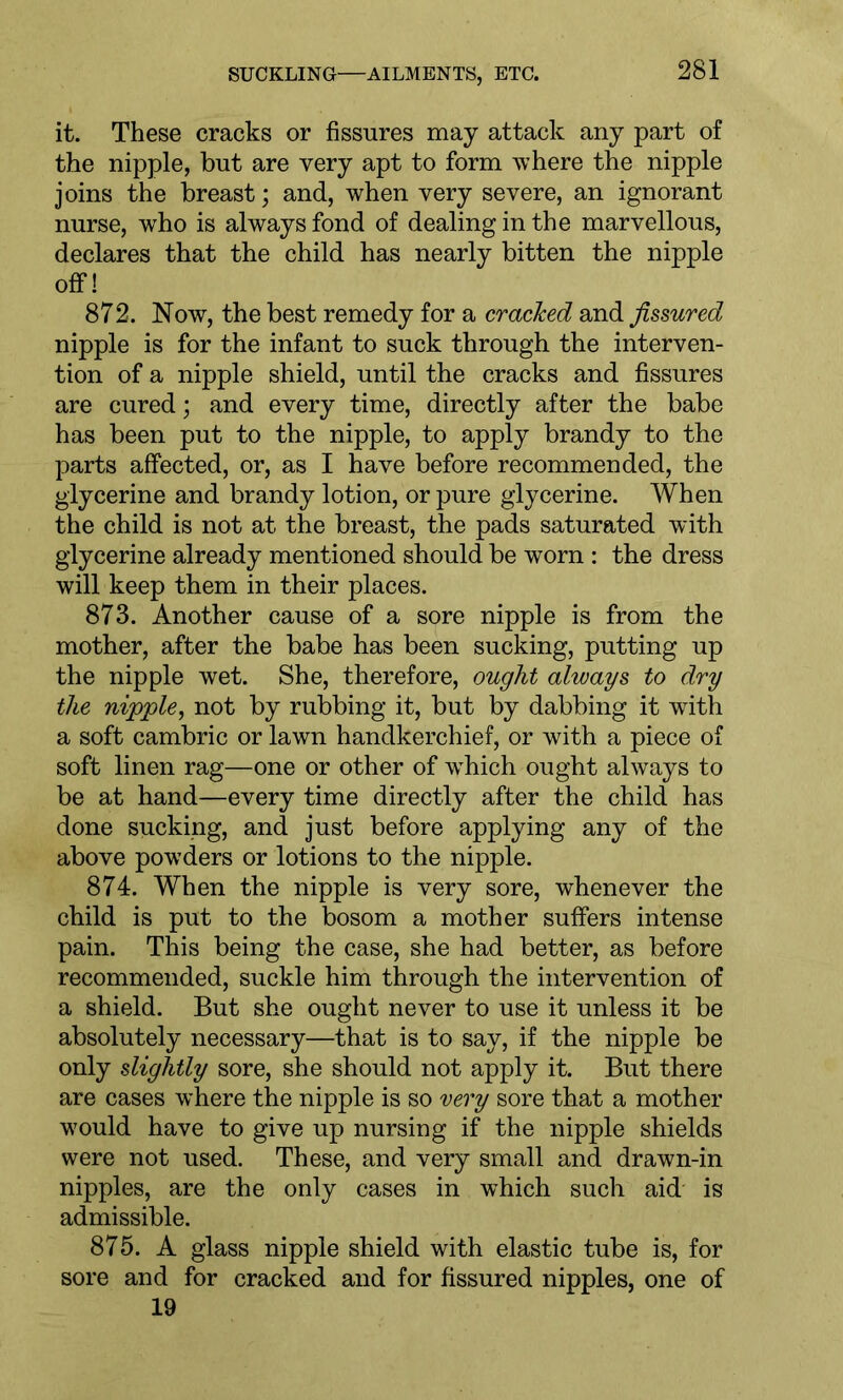 it. These cracks or fissures may attack any part of the nipple, but are very apt to form where the nipple joins the breast; and, when very severe, an ignorant nurse, who is always fond of dealing in the marvellous, declares that the child has nearly bitten the nipple off! 872. Now, the best remedy for a cracked and fissured nipple is for the infant to suck through the interven- tion of a nipple shield, until the cracks and fissures are cured; and every time, directly after the babe has been put to the nipple, to apply brandy to the parts affected, or, as I have before recommended, the glycerine and brandy lotion, or pure glycerine. When the child is not at the breast, the pads saturated with glycerine already mentioned should be worn : the dress will keep them in their places. 873. Another cause of a sore nipple is from the mother, after the babe has been sucking, putting up the nipple wet. She, therefore, ought always to dry the nipple, not by rubbing it, but by dabbing it with a soft cambric or lawn handkerchief, or with a piece of soft linen rag—one or other of wThich ought always to be at hand—every time directly after the child has done sucking, and just before applying any of the above powders or lotions to the nipple. 874. When the nipple is very sore, whenever the child is put to the bosom a mother suffers intense pain. This being the case, she had better, as before recommended, suckle him through the intervention of a shield. But she ought never to use it unless it be absolutely necessary—that is to say, if the nipple be only slightly sore, she should not apply it. But there are cases where the nipple is so very sore that a mother would have to give up nursing if the nipple shields were not used. These, and very small and drawn-in nipples, are the only cases in which such aid is admissible. 875. A glass nipple shield with elastic tube is, for sore and for cracked and for fissured nipples, one of 19