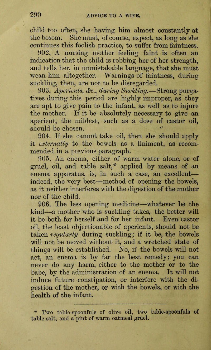 child too often, she having him almost constantly at the bosom. She must, of course, expect, as long as she continues this foolish practice, to suffer from faintness. 902. A nursing mother feeling faint is often an indication that the child is robbing her of her strength, and tells her, in unmistakable language, that she must wean him altogether. Warnings of faintness, during suckling, then, are not to be disregarded. 903. Aperients, Ac,, during Suckling.—Strong purga- tives during this period are highly improper, as they are apt to give pain to the infant, as well as to injure the mother. If it be absolutely necessary to give an aperient, the mildest, such as a dose of castor oil, should be chosen. 904. If she cannot take oil, then she should apply it externally to the bowels as a liniment, as recom- mended in a previous paragraph. 905. An enema, either of warm water alone, or of gruel, oil, and table salt,* applied by means of an enema apparatus, is, in such a case, an excellent— indeed, the very best—method of opening the bowels, as it neither interferes with the digestion of the mother nor of the child. 906. The less opening medicine—whatever be the kind—a mother who is suckling takes, the better will it be both for herself and for her infant. Even castor oil, the least objectionable of aperients, should not be taken regularly during suckling; if it be, the bowels will not be moved without it, and a wretched state of things will be established. No, if the bowels will not act, an enema is by far the best remedy; you can never do any harm, either to the mother or to the babe, by the administration of an enema. It will not induce future constipation, or interfere with the di- gestion of the mother, or with the bowels, or with the health of the infant. * Two table-spoonfuls of olive oil, two table-spoonfuls of table salt, and a pint of warm oatmeal gruel.