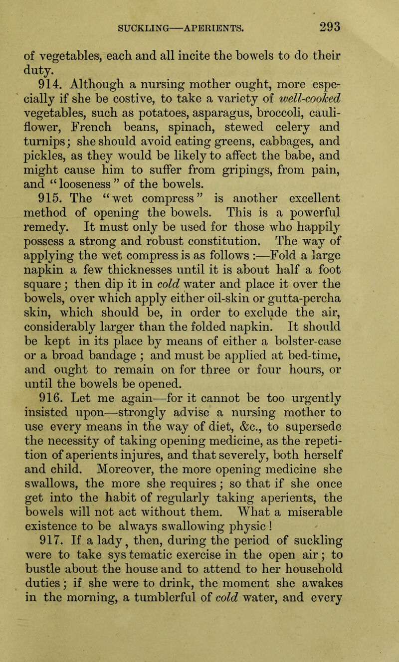 of vegetables, each and all incite the bowels to do their duty. 914. Although a nursing mother ought, more espe- cially if she be costive, to take a variety of well-cooked vegetables, such as potatoes, asparagus, broccoli, cauli- flower, French beans, spinach, stewTed celery and turnips; she should avoid eating greens, cabbages, and pickles, as they would be likely to affect the babe, and might cause him to suffer from gripings, from pain, and “looseness” of the bowels. 915. The “wet compress” is another excellent method of opening the bowels. This is a powerful remedy. It must only be used for those who happily possess a strong and robust constitution. The way of applying the wet compress is as follows :—Fold a large napkin a few thicknesses until it is about half a foot square; then dip it in cold water and place it over the bowrels, over which apply either oil-skin or gutta-percha skin, which should be, in order to exclude the air, considerably larger than the folded napkin. It should be kept in its place by means of either a bolster-case or a broad bandage ; and must be applied at bed-time, and ought to remain on for three or four hours, or until the bowels be opened. 916. Let me again—for it cannot be too urgently insisted upon—strongly advise a nursing mother to use every means in the way of diet, &c., to supersede the necessity of taking opening medicine, as the repeti- tion of aperients injures, and that severely, both herself and child. Moreover, the more opening medicine she swallows, the more she requires; so that if she once get into the habit of regularly taking aperients, the bowels will not act without them. What a miserable existence to be always swallowing physic ! 917. If a lady ? then, during the period of suckling were to take sys tematic exercise in the open air; to bustle about the house and to attend to her household duties; if she were to drink, the moment she awakes in the morning, a tumblerful of cold water, and every