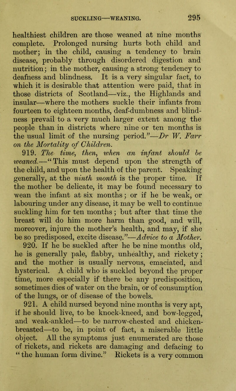 healthiest children are those weaned at nine months complete. Prolonged nursing hurts both child and mother; in the child, causing a tendency to brain disease, probably through disordered digestion and nutrition; in the mother, causing a strong tendency to deafness and blindness. It is a very singular fact, to which it is desirable that attention were paid, that in those districts of Scotland—viz., the Highlands and insular—where the mothers suckle their infants from fourteen to eighteen months, deaf-dumbness and blind- ness prevail to a very much larger extent among the people than in districts where nine or ten months is the usual limit of the nursing period.”—Dr W. Farr on the Mortality of Children. 919. The time, then, when an infant should, be weaned.—“This must depend upon the strength of the child, and upon the health of the parent. Speaking generally, at the ninth month is the proper time. If the mother be delicate, it may be found necessary to wean the infant at six months; or if he be weak, or labouring under any disease, it may be well to continue suckling him for ten months; but after that time the breast will do him more harm than good, and will, moreover, injure the mother’s health, and may, if she be so predisposed, excite disease.”'—Advice to a Mother. 920. If he be suckled after he be nine months old, he is generally pale, flabby, unhealthy, and rickety; and the mother is usually nervous, emaciated, and hysterical. A child who is suckled beyond the proper time, more especially if there be any predisposition, sometimes dies of water on the brain, or of consumption of the lungs, or of disease of the bowels. 921. A child nursed beyond nine months is very apt, if he should live, to be knock-kneed, and bow-legged, and weak-ankled—to be narrow-chested and chicken- breasted—to be, in point of fact, a miserable little object. All the symptoms just enumerated are those of rickets, and rickets are damaging and defacing to “ the human form divine.” Pickets is a very common
