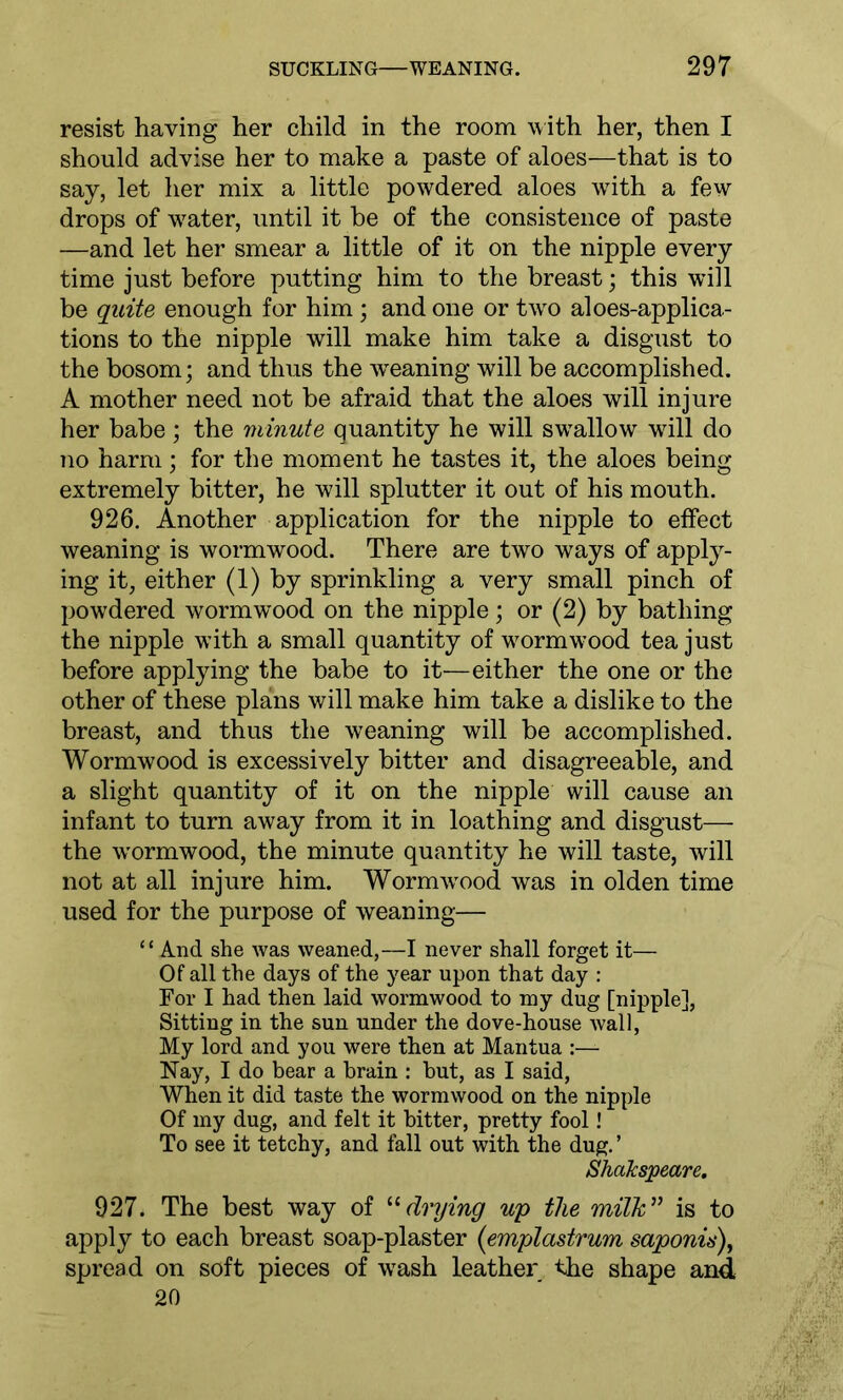 resist having her child in the room with her, then I should advise her to make a paste of aloes—that is to say, let her mix a little powdered aloes wTith a few drops of w7ater, until it be of the consistence of paste —and let her smear a little of it on the nipple every time just before putting him to the breast; this will be quite enough for him ; and one or two aloes-applica- tions to the nipple will make him take a disgust to the bosom; and thus the weaning will be accomplished. A mother need not be afraid that the aloes will injure her babe; the viinute quantity he will swrallow will do no harm; for the moment he tastes it, the aloes being extremely bitter, he will splutter it out of his mouth. 926. Another application for the nipple to effect weaning is wormwood. There are two ways of apply- ing it, either (1) by sprinkling a very small pinch of powdered wormwood on the nipple; or (2) by bathing the nipple with a small quantity of wormwood tea just before applying the babe to it-—either the one or the other of these plans will make him take a dislike to the breast, and thus the weaning will be accomplished. Wormwood is excessively bitter and disagreeable, and a slight quantity of it on the nipple will cause an infant to turn away from it in loathing and disgust— the wormwood, the minute quantity he will taste, will not at all injure him. Wormwood was in olden time used for the purpose of weaning— “And she was weaned,—I never shall forget it— Of all the days of the year upon that day : For I had then laid wormwood to my dug [nipple], Sitting in the sun under the dove-house Avail, My lord and you were then at Mantua :— Nay, I do bear a brain : but, as I said, When it did taste the wormwood on the nipple Of my dug, and felt it bitter, pretty fool! To see it tetchy, and fall out with the dug. ’ Shakspeare. 927. The best way of “ drying up the milk” is to apply to each breast soap-plaster (emplastrum saponin), spread on soft pieces of wash leather the shape and 20